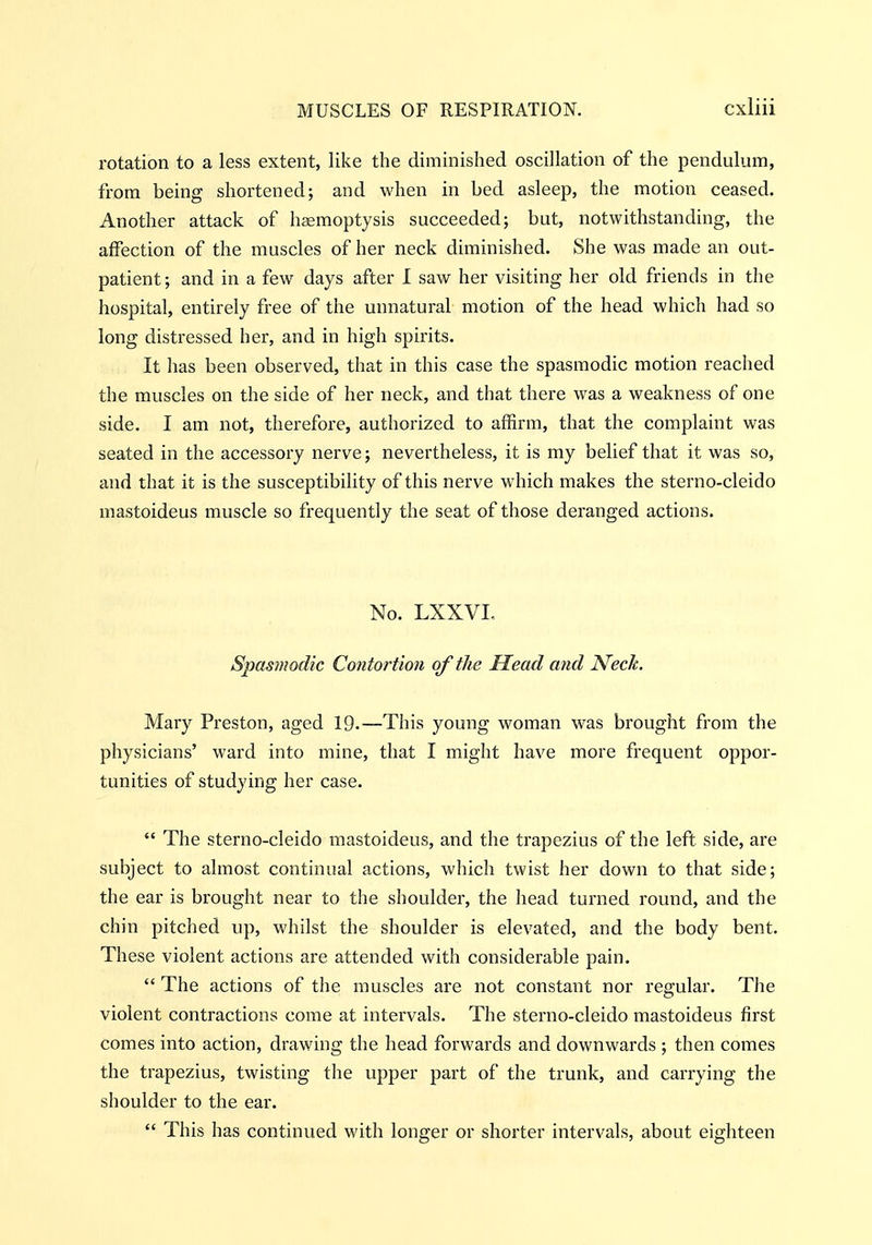 rotation to a less extent, like the diminished oscillation of the pendulum, from being shortened; and when in bed asleep, the motion ceased. Another attack of haemoptysis succeeded; but, notwithstanding, the affection of the muscles of her neck diminished. She was made an out- patient; and in a few days after 1 saw her visiting her old friends in the hospital, entirely free of the unnatural motion of the head which had so long distressed her, and in high spirits. It has been observed, that in this case the spasmodic motion reached the muscles on the side of her neck, and that there was a weakness of one side. I am not, therefore, authorized to affirm, that the complaint was seated in the accessory nerve; nevertheless, it is my belief that it was so, and that it is the susceptibility of this nerve which makes the sterno-cleido mastoideus muscle so frequently the seat of those deranged actions. No. LXXVI, Spasmodic Co?itortion of the Head and Neck. Mary Preston, aged 19.—This young woman was brought from the physicians' ward into mine, that I might have more frequent oppor- tunities of studying her case.  The sterno-cleido mastoideus, and the trapezius of the left side, are subject to almost continual actions, which twist her down to that side; the ear is brought near to the shoulder, the head turned round, and the chin pitched up, whilst the shoulder is elevated, and the body bent. These violent actions are attended with considerable pain.  The actions of the muscles are not constant nor regular. The violent contractions come at intervals. The sterno-cleido mastoideus first comes into action, drawing the head forwards and downwards ; then comes the trapezius, twisting the upper part of the trunk, and carrying the shoulder to the ear.  This has continued with longer or shorter intervals, about eighteen