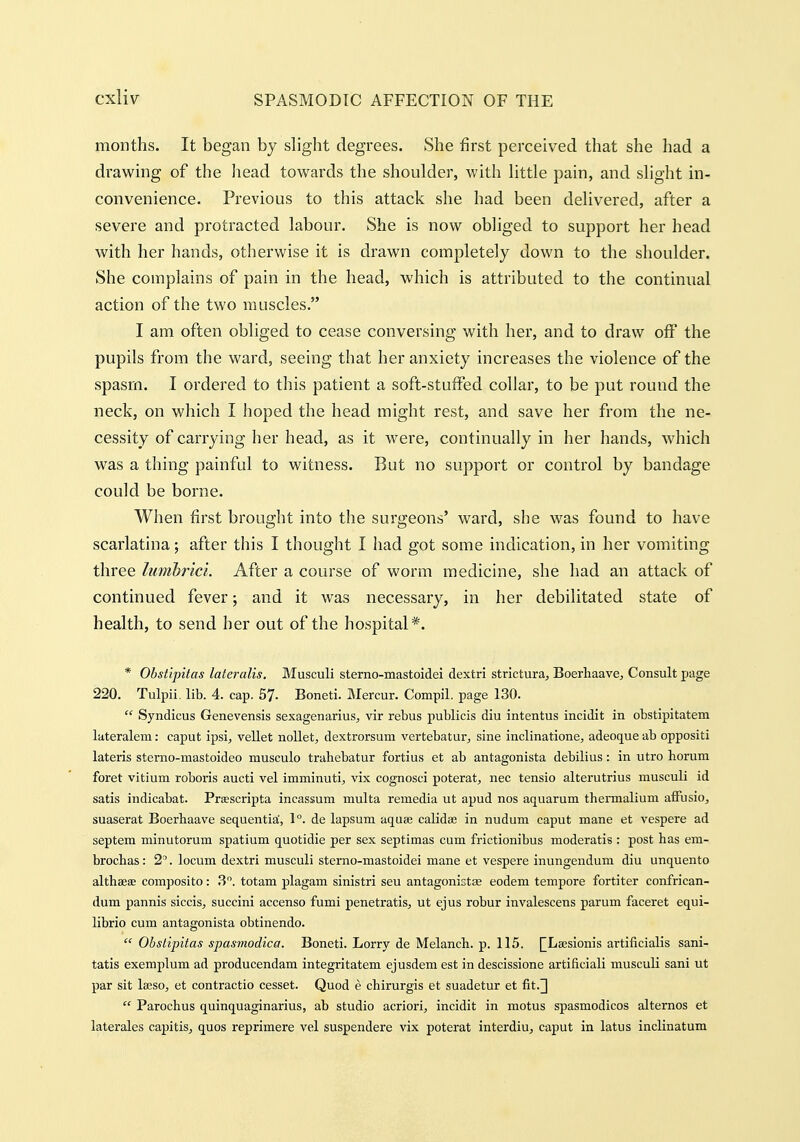 months. It began by slight degrees. She first perceived that she had a drawing of the liead towards the shoulder, with little pain, and slight in- convenience. Previous to this attack she had been delivered, after a severe and protracted labour. She is now obliged to support her head with her hands, otherwise it is drawn completely down to the shoulder. She complains of pain in the head, which is attributed to the continual action of the two nuiscles. I am often obliged to cease conversing with her, and to draw off the pupils from the ward, seeing that her anxiety increases the violence of the spasm. I ordered to this patient a soft-stufFed collar, to be put round the neck, on which I hoped the head might rest, and save her from the ne- cessity of carrying her head, as it were, continually in her hands, which was a thing painful to witness. But no support or control by bandage could be borne. When first brought into the surgeons' ward, she was found to have scarlatina; after this I thought I had got some indication, in her vomiting three lumhrici. After a course of worm medicine, she had an attack of continued fever; and it was necessary, in her debilitated state of health, to send her out of the hospital*. * Obstipitas lateralis. Musculi sterno-mastoidei dextri strlctura, Boerhaave, Consult page 220. Tulpii. lib. 4. cap. 67. Boneti. Mercur. Compil. page 130.  Syndicus Genevensis sexagenarius^ vir rebus publicis diu intentus incidit in obstipitatem lateralem: caput ipsi, vellet noUet, dextrorsum vertebatur^ sine inclinationej adeoque ab oppositi lateris sterno-mastoideo musculo trahebatur fortius et ab antagonista debilius: in utro horum foret vitium roboris aucti vel imminuti, vix cognosci poterat^ nec tensio alterutrius musculi id satis indicabat. Praescripta incassum multa remedia ut apud nos aquarum thermalium alFusio, suaserat Boerhaave sequentia', 1°. de lapsum aquse calidae in nudum caput mane et vespere ad septem minutorum spatium quotidie per sex septimas cum frictionibus moderatis : post has em- brochas: 2^. locum dextri musculi sterno-mastoidei mane et vespere inungendum diu unquento althaeae composite: 3. totam plagam sinistri seu antagonistse eodem tempore fortiter confrican- dum pannis siccis^ succini accenso fumi penetratis, ut ejus robur invalescens parum faceret equi- librio cum antagonista obtinendo.  Obstipitas spasrnodica. Boneti. Lorry de Melanch. p. 115. I^LsesIonis artificialis sani- tatis exemplum ad producendam integritatem ejusdem est in descissione artificiali musculi sani ut par sit Iseso, et contractio cesset. Quod e chirurgis et suadetur et fit.]  Parochus quinquaginarius, ab studio acriori, incidit in motus spasmodicos alternos et laterales capitis^ quos reprimere vel suspendere vix poterat interdiu, caput in latus inclinatum