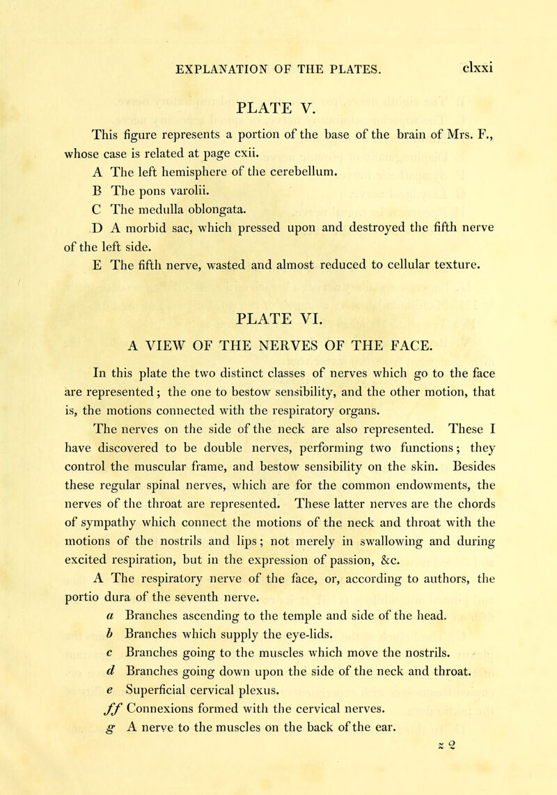 PLATE V. This figure represents a portion of the base of the brain of Mrs. F., whose case is related at page cxii. A Tlie left hemisphere of the cerebellum. B The pons varolii. C The medulla oblongata. D A morbid sac, which pressed upon and destroyed the fifth nerve of the left side. E The fifth nerve, wasted and almost reduced to cellular texture. PLATE VI. A VIEW OF THE NERVES OF THE FACE. In this plate the two distinct classes of nerves which go to the face are represented; the one to bestow sensibility, and the other motion, that is, the motions connected with the respirator}^ organs. The nerves on the side of the neck are also represented. These I have discovered to be double nerves, performing two functions; they control the muscular frame, and bestow sensibility on the skin. Besides these regular spinal nerv-es, which are for the common endowments, the nerves of the throat are represented. These latter nerves are the chords of sympathy which connect the motions of the neck and throat with the motions of the nostrils and lips; not merely in swallowing and during excited respiration, but in the expression of passion, &c. A The respiratory nerve of the face, or, according to authors, the portio dura of the seventh nerve. a Branches ascending to the temple and side of the head. h Branches which supply the eye-lids. c Branches going to the muscles which move the nostrils. d Branches going down upon the side of the neck and throat. e Superficial cervical plexus. ff Connexions formed with the cervical nerves. g A nerve to the muscles on the back of the ear.