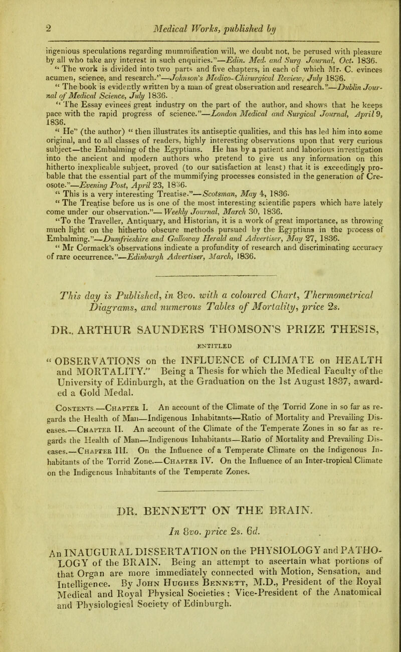 ingenious speculations regarding mummifieation will, we doubt not, be perused with pleasure by all who take any interest in such enquiries.—Edin. Med. and Surg Journal^ OcU 1836.  The work is divided into two parts and five chapters, in each of which Mr. C. evinces acumen, science, and research.—Johnson's Medico-Chirurgieal Review, July 1836.  The book is evidently written by a man of great observation and research.—Dublin Jour- nal of Medical Science, July 1836. ,  The Essay evinces great industry on the part of the author, and shows that he keeps pace with the rapid progress of science.—London Medical and Surgical Journal, Jpril9, 1836.  He (the author)  then illustrates its antiseptic qualities, and this has led him into some original, and to all classes of readers, highly interesting observations upon that very curious subject—the Embalming of the Egyptians. He has by a patient and laborious investigation into the ancient and niodern authors who pretend to give us any information on this hitherto inexplicable subject, proved (to our satisfaction at least; that it is exceedingly pro- bable that the essential part of the mummifying processes consisted in the generation of Cre- osote.—Evening Post, April 23, 18a6.  This is a very interesting Treatise.—Scotsman, May 4, 1836.  The Treatise before us is one of the most interesting scientific papers which have lately come under our observation.—Weekly Journal^ March 30, 1836. To the Traveller, Antiquary, and Historian, it is a work of great importance, as throwing much light on the hitherto obscure methods pursued by the Egyptians in the process of Embalming.—Dumfrieshire and Galloway Herald and Advertiser, May 27, 1836.  Mr Cormack's observations indicate a profundity of research and discriminating accuracy of rare occurrence.—Edinburgh Advertiser, March, 1836. This day is Published^ in Qvo. with a coloured Chart, Thermometrical Diagrams, and numerous Tables of Mortality, price 2s. DR.. ARTHUR SAUNDERS THOMSON'S PRIZE THESIS, ENTITLED  OBSERVATIONS on the INFLUENCE of CLIMATE on HEALTH and MORTALITY. Being a Thesis for which the Medical Faculty of the University of Edinburgh, at the Graduation on the 1st August 1837, award- ed a Gold Medal. Contents—Chapter I. An account of the Climate of the Torrid Zone in so far as re- gards the Health of Man—Indigenous Inhabitants—Ratio of Mortality and Prevaihng Dis- eases. Chapter II. An account of the Climate of the Temperate Zones in so far as re- gards the Health of Man—Indigenous Inhabitants—Ratio of Mortality and Prevailing Dis- eases.—Chapier HI. On the Influence of a Temperate Climate on the Indigenous In- habitants of the Torrid Zone Chapter IV. On the Influence of an Inter-tropical Climate on the Indigenous Inhabitants of the Temperate Zones. DR. BENNETT ON THE BRAIN. In Svo. price 2s. 6d. An INAUGURAL DISSERTATION on the PHYSIOLOGY and PATHO- LOGY of the BRAIN. Being an attempt to ascertain what portions of that Organ are more immediately connected with Motion, Sensation, and Intelligence. By John Hughes Bennett, M.D,, President of the Royal Medical and Royal Physical Societies ; Vice-President of the Anatomical and Physiological Society of Edinburgh.