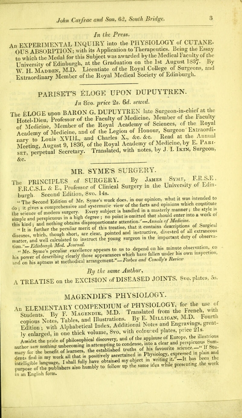 John Carfrae and Son, 62, South Bridge. In the Press. An EXPERIMENTAL INQUIRY into the PHYSIOLOGY of CUTANE- OUS ABSORPTION; with its Application to Therapeutics. Being the Essay to which the Medal for this Subject was awarded by the Medical Faculty of the University of Edinburgh, at the Graduation on the 1st August 1837. By W H Madden, M.D. Licentiate of the Royal College of Iburgeons, and Extraordinary Member of the Royal Medical Society of Edinburgh. PARISETS ELOGE UPON DUPUYTREN. In 8vo. price 2s. 6d. sewed. The ELOGE upon BARON G. DUPUYTREN late Surgeon-in-chief at the Hotel-Dieu, Professor of the Faculty of Medicine, Member of the Faculty of Medicine, Member of the Royal Academy of Sciences, of the Royal Academy of Medicine, and of the Legion of Honour Surgeon  Extraordi- «aiy to Louis XVIIL, and Charles X., &c. &c. Read at the Annual Meeting, August 9, 1836, of the Royal Academy of Medicine, by E. Pari- SET perpetual Secretary. Translated, with notes, by J. L Ikin, Surgeon, &c. MR. SYME'S SURGERY. The PRINCIPLES of SURGERY. By James Symk, F.R_S.E, F.R.C.S.L. & E, Professor of Clinical Surgery in the University of Edin- burgh. Second Edition, 8vo. 14s.  The Second Edition of Mr. Syme's work does, in our opinion, Nvbat at was intended to do . It eives rcolrehensive and systematic view of the facts and opunons which constitute \l^ Jp of modern surgery. Every subject is handled in a masterly manner; the style is mp d^ls^tous i?^^ degre'e ; ni point is omitted that should enter mto a work of fhTkind- Ld nothing obtains disproportionate attention.'Wn/^m o/-iJferftme. 1 is 'fu her the peculiar merit of this treatise, that it contains descriptions of Surg.ca disease vS though short, are clear, pointed and instructive, divested of all extraneous mSter Lnd well calculated to instruct the young surgeon in the important duty of observa- ''''^'^Tl^lS^^r.ce appears to us to depend on his rninute observation on his power rdesSg clearly those appearances which have fallen under his own inspection, aI'dThis aptness at methodical arrangement._For6.. and Conolhfs Bemew By the same Author, A TREATISE on the EXCISION of DISEASED JOINTS. 8vo. plates, 5s. MAGENDIKS PHYSIOLOGY. An ELEMENTARY COMPENDIUM of PHYSIOLOGY, for the use of Stuctn s Bv F. Magendie, M.D. Translated from the French wi h cop^^^^^^^^^ Tables, and Illustrations. By E. Milligan, M.D. Fourth in an English form.