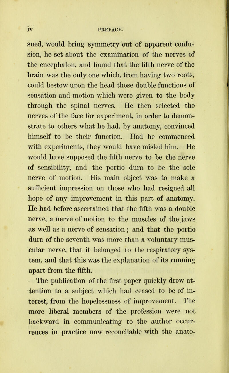 sued, would bring symmetry out of apparent confu- sion, he set about the examination of the nerves of the encephalon, and found that the fifth nerve of the brain was the only one which, from having two roots, could bestow upon the head those double functions of sensation and motion which were given to the body through the spinal nerves. He then selected the nerves of the face for experiment, in order to demon- strate to others what he had, by anatomy, convinced himself to be their function. Had he commenced with experiments, they would have misled him. He would have supposed the fifth nerve to be the nerve of sensibility, and the portio dura to be the sole nerve of motion. His main object was to make a suflacient impression on those who had resigned all hope of any improvement in this part of anatomy. He had before ascertained that the fifth was a double nerve, a nerve of motion to the muscles of the jaws as well as a nerve of sensation; and that the portio dura of the seventh was more than a voluntary mus- cular nerve, that it belonged to the respiratory sys- tem, and that this was the explanation of its running apart from the fifth. The publication of the first paper quickly drew at- tention to a subject which had ceased to be of in- terest, from the hopelessness of improvement. The more liberal members of the profession were not backward in communicating to the author occur- rences in practice now reconcilable with the anato-