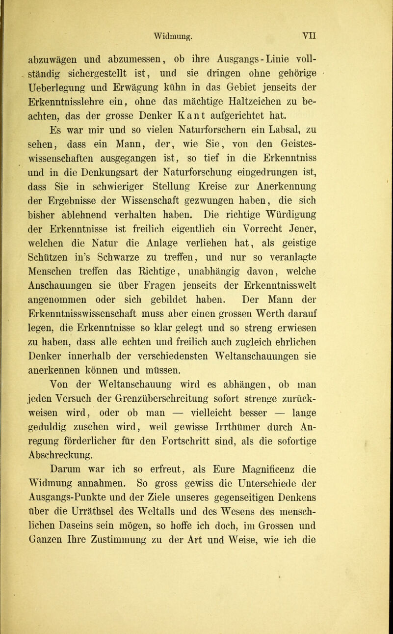 abzuwagen und abzumessen, ob ihre Ausgangs - Linie voll- standig sichergestellt ist, und sie dringen ohne gehorige Ueberlegung und Erwagung kiihn in das Gebiet jenseits der Erkenntnisslehre ein, ohne das machtige Haltzeichen zu be- achten, das der grosse Denker Kant aufgerichtet hat. Es war mir und so vielen Naturforschern ein Labsal, zu sehen, dass ein Mann, der, wie Sie, von den Geistes- wissenschaften ausgegangen ist, so tief in die Erkenntniss und in die Denkungsart der Naturforschung eingedrungen ist, dass Sie in schwieriger Stellung Kreise zur Anerkennung der Ergebnisse der Wissenschaft gezwungen haben, die sich bisher ablehnend verhalten haben. Die richtige Wurdigung der Erkenntnisse ist freilich eigentlich ein Vorrecht Jener, welchen die Natur die Anlage verliehen hat, als geistige Schiitzen in's Schwarze zu treffen, und nur so veranlagte Menschen treffen das Richtige, unabhangig davon, welche Anschauungen sie iiber Fragen jenseits der Erkenntniss welt angenommen oder sich gebildet haben. Der Mann der Erkenntnisswissenschaft muss aber einen grossen Werth darauf legen, die Erkenntnisse so klar gelegt und so streng erwiesen zu haben, dass alle echten und freilich auch zugleich ehrlichen Denker innerhalb der verschiedensten Weltanschauungen sie anerkennen kbnnen und miissen. Von der Weltanschauung wird es abhangen, ob man jeden Versuch der Grenzuberschreitung sofort strenge zuriick- weisen wird, oder ob man — vielleicht besser — lange geduldig zusehen wird, weil gewisse Irrthiimer durch An- regung forderlicher fur den Fortschritt sind, als die sofortige Abschreckung. Darum war ich so erfreut, als Eure Magnificenz die Widmung annahmen. So gross gewiss die Unterschiede der Ausgangs-Punkte und der Ziele unseres gegenseitigen Denkens iiber die Urrathsel des Weltalls und des Wesens des mensch- lichen Daseins sein mogen, so hoffe ich doch, im Grossen und Ganzen Ihre Zustimmung zu der Art und Weise, wie ich die