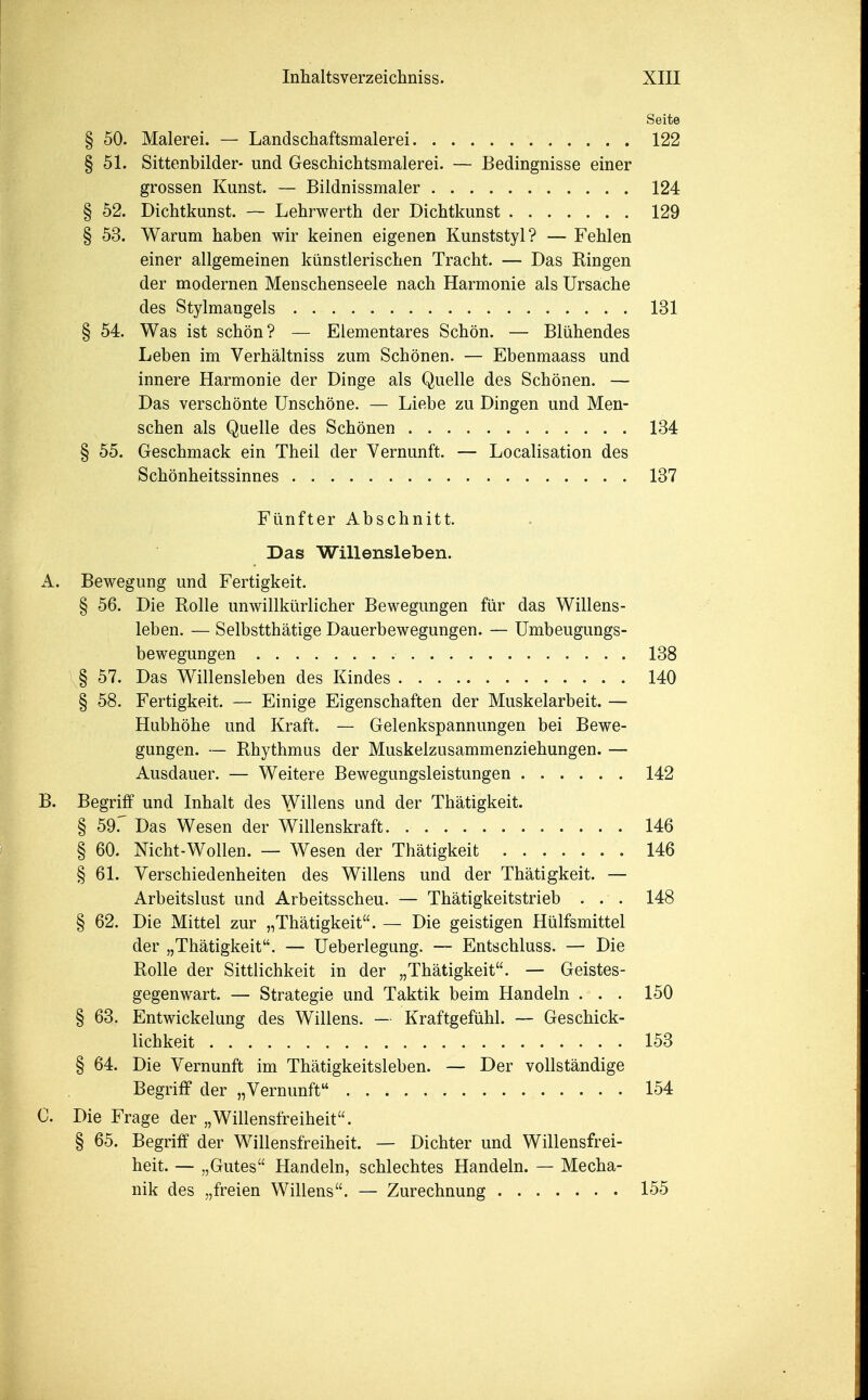 Seite § 50. Malerei. — Landschaftsmalerei 122 § 51. Sittenbilder- unci Geschichtsmalerei. — Bedingnisse einer grossen Kunst. — Bildnissmaler 124 § 52. Dichtkunst. — Lehrwerth der Dichtkunst 129 § 53. Warum haben wir keinen eigenen Kunststyl? — Fehlen einer allgemeinen kunstlerischen Tracht. — Das Ringen der modernen Menschenseele nach Harmonie als Ursache des Stylmangels 131 § 54. Was ist schon? — Elementares Schon. — Bluhendes Leben im Verhaltniss zum Schonen. — Ebenmaass und innere Harmonie der Dinge als Quelle des Schonen. — Das verschonte Unschone. — Liebe zu Dingen und Men- schen als Quelle des Schonen 134 § 55. Geschmack ein Theil der Vernunft. — Localisation des Schonheitssinnes 137 Ftinfter Abschnitt. Das Willensleben. A. Bewegung und Fertigkeit. § 56. Die Rolle unwillkurlicher Bewegungen fiir das Willens- leben. — Selbstthatige Dauerbewegungen. — Umbeugungs- bewegungen 138 § 57. Das Willensleben des Kindes 140 § 58. Fertigkeit. — Einige Eigenschaften der Muskelarbeit. — Hubhohe und Kraft, — Gelenkspannungen bei Bewe- gungen. — Rhythmus der Muskelzusammenziehungen. — Ausdauer. — Weitere Bewegungsleistungen 142 B. Begriff und Inhalt des Willens und der Thatigkeit. § 59f Das Wesen der Willenskraft 146 § 60. Nicht-Wollen. — Wesen der Thatigkeit 146 § 61. Verschiedenheiten des Willens und der Thatigkeit. — Arbeitslust und Arbeitsscheu. — Thatigkeitstrieb . . . 148 § 62. Die Mittel zur „Thatigkeit. — Die geistigen Hulfsmittel der „Thatigkeit. — Ueberlegung. — Entschluss. — Die Rolle der Sittlichkeit in der „Thatigkeit. — Geistes- gegenwart. — Strategic und Taktik beim Handeln . . . 150 § 63. Entwickelung des Willens. — Kraftgefuhl. — Geschick- lichkeit 153 § 64. Die Vernunft im Thatigkeitsleben. — Der vollstandige Begriff der „ Vernunft 154 C. Die Frage der „Willensfreiheit. § 65. Begriff der Willensfreiheit. — Dichter und Willensfrei- heit. — „Gutes Handeln, schlechtes Handeln. — Mecha- nik des „freien Willens. — Zurechnung 155