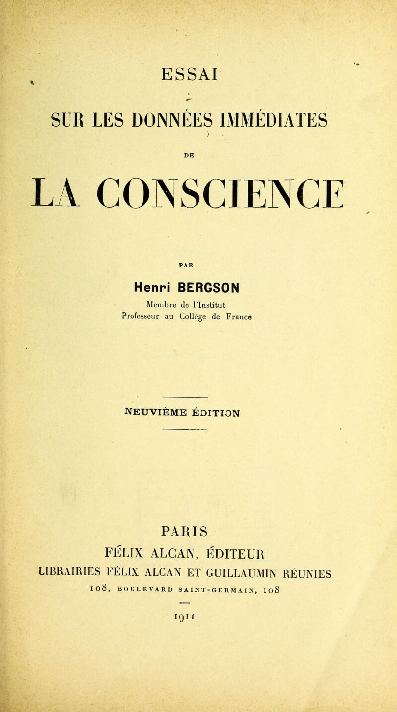 SUR LES DOMEES 1MMEDIATES ) - DE LA CONSCIENCE PAR Henri BERGSON Membre de l'lnstitut Professeur au College de France NEUVIEME EDITION PARIS FELIX ALCAN, EDITEUR LlBRAiRlES FELIX ALCAN ET GUILLAUMIN REUNIES I08, BOULEVARD SAINT-GERMAIN, Io8 IQII