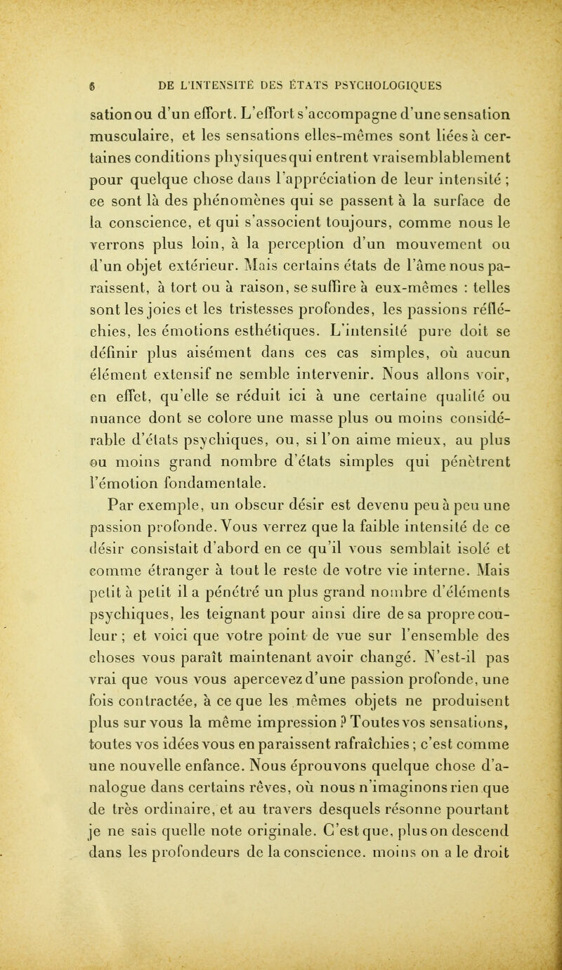 sationou d'un effort. L'effort s'accompagne d'une sensation musculaire, et les sensations elles-memes sont lieesa cer- taines conditions physiques qui entrent vraisemblablement pour quelque chose dans l'appreciation de leur intensite ; ce sont la des phenomenes qui se passent a la surface de la conscience, et qui s'associent toujours, comme nous le verrons plus loin, a la perception d'un mouvement on d'un objet exterieur. Mais certains etats de lame nous pa- raissent, a tort ou a raison, sesuffire a eux-memes : telles sont les joies et les tristesses profondes, les passions refle- ehies, les emotions esthetiques. L'intensite pure doit se definir plus aisement dans ces cas simples, ou aucun element extensif ne semble intervenir. Nous allons voir, en effet, qu'elle se reduit ici a. une certaine qualile ou nuance dont se colore une masse plus ou moins conside- rable d'etats psychiques, ou, si Ton aime mieux, au plus ou moins grand nombre d'etats simples qui penetrent 1'emotion fondamentale. Par exemple, un obscur desir est devenu peuapcuune passion profonde. Vous verrez que la faible intensite de ce desir consistait d'abord en ce qu'il vous semblait isole et eomme etranger a tout le reste de votre vie interne. Mais petit a petit il a penetre un plus grand nombre d'elements psychiques, les teignant pour ainsi dire de sa proprecou- Ieur; et voici que votre point de vue sur l'ensemble des choses vous parait maintenant avoir change. N'est-il pas vrai que vous vous apercevezd'une passion profonde, une fois contractee, a ce que les memes objets ne produisent plus sur vous la meme impression ? Toutesvos sensations, toutes vos idees vous en paraissent rafraichies; c'est comme une nouvelle enfance. Nous eprouvons quelque chose d'a- nalogue dans certains reves, ou nous n'imaginons rien que de tres ordinaire, et au travers desquels resonne pourt<mt je ne sais quelle note originale. C'est que, plus on descend dans les profondeurs de la conscience, moins on a le droit