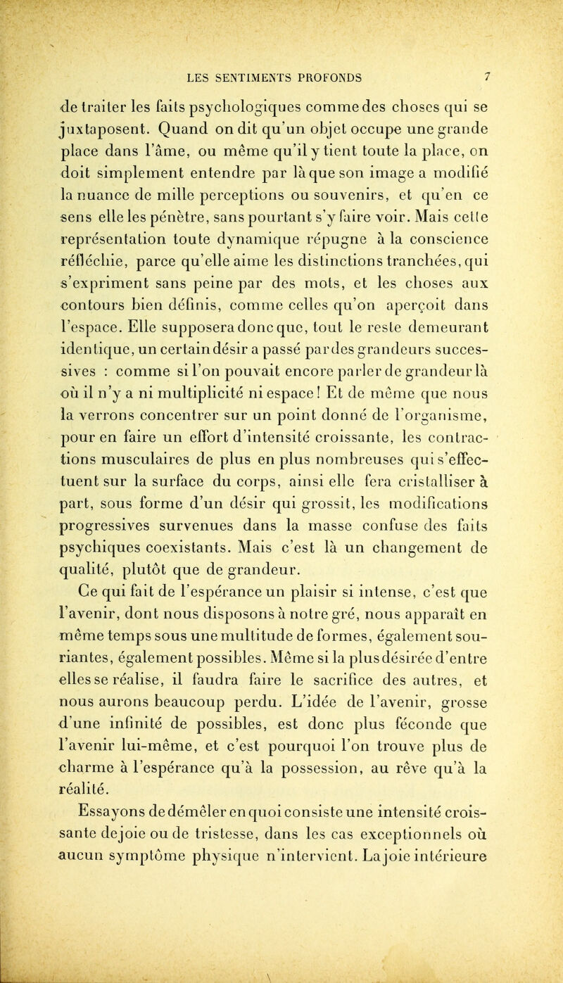 de trailer les faits psychologiques commedes choses qui se juxtaposent. Quand on dit qu'un objet occupe une grande place dans lame, ou meme qu'ily ticnt toute la place, on doit simplement entendre par la que son image a modifie la nuance de mille perceptions ou souvenirs, et qu'en ce sens elle les penetre, sans pourtant s'y faire voir. Mais cetle representation toute dynamique repugne a la conscience reflechie, parce qu'elleairne les distinctions tranchees, qui s'expriment sans peine par des mots, et les choses aux contours bien definis, com me cedes qu'on apercoit dans l'espace. Elle supposera done que, tout le reste demeurant identique, un certain desir a passe par des grandeurs succes- sives : comme si Ton pouvait encore parler de grandeur la ou il n'y a ni multiplicity ni espace! Et de meme que nous la verrons concentrer sur un point donne de 1'organisme, pour en faire un effort d'intensite croissante, les contrac- tions musculaires de plus en plus nombreuses quis'effec- tuent sur la surface du corps, ainsi elle fera cristalliser a part, sous forme d'un desir qui grossit, les modifications progressives survenues dans la masse confuse des faits psychiques coexistants. Mais e'est la un changement de qualite, plutot que de grandeur. Ce qui fait de l'esperance un plaisir si intense, e'est que 1'avenir, dont nous disposons a notre gre, nous apparait en meme temps sous une multitude de formes, egalement sou- riantes, egalement possibles. Meme si la plusdesiree d'entre elles se realise, il faudra faire le sacrifice des autres, et nous aurons beaucoup perdu. L'idee de 1'avenir, grosse d'une infinite de possibles, est done plus feconde que 1'avenir lui-meme, et e'est pourquoi Ton trouve plus de charme a l'esperance qu'a la possession, au reve qu'a la realite. Essayons de demeler en quoi consiste une intensite crois- sante dejoieoude tristesse, dans les cas exceptionnels ou aucun symptome physique n'intervient. Lajoie interieure \