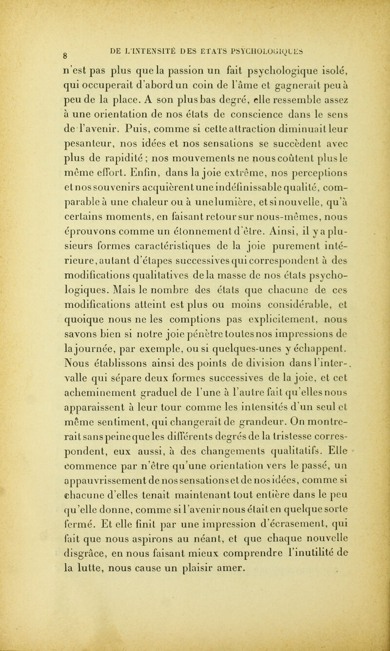 n'est pas plus que la passion un fait psychologique isole, qui occuperait d'abordun coin de Fame ct gagnerait peu a peu de la place. A son plusbas degre, elle ressemble assez a une orientation de nos etats de conscience dans le sens deTaveriir. Puis, comme si cettealtraction diminuait leur pesanteur, nos idees et nos sensations se succedent avec plus de rapidite ; nos mouvements ne nouscoutent plusle meme effort. Enfm, dans la joie extreme, nos perceptions et nos souvenirs acquierentuneindefinissable qualite, com- parable a une chaleur ou a unelumiere, et sinouvelle, qu'a certains moments, en faisant retoursur nous-memes, nous eprouvons comme un etonnement d'etre. Ainsi, ilyaplu- sieurs formes caracteristiques de la joie purement inte- rieure, autant d'etapes successives qui correspondent a des modifications qualitatives dela masse de nos etats psycbo- logiques. Mais le nombre des etats que cliacune de ces modifications atteint est plus ou moins considerable, ct quoique nous ne les comptions pas explicitement, nous savons bien si notre joie penetretoutesnos impressions de lajournee, par exemple, ousi quelques-unes y ecliappent. Nous etablissons ainsi des points de division dansl'inter-. valle qui separe deux formes successives de la joie, et cet acbeminement graduel de l'une a Fautre fait qu'elles nous apparaissent a leur tour comme les intensites d un seul ct meme sentiment, qui cbangerait de grandeur. Onmontrc- rait sans peine que les diflerents degres de la tristesse corres- pondent, eux aussi, a des changements qualitatifs. Elle commence par n'etre qu'une orientation vers le passe, un appauvrissement de nos sensations et de nos idees, comme si cbacune d'ellcs tenait maintenant tout entiere dans le peu qu'elle donne, comme siFavenir nous elait en quelquesorte ferme. Et elle finit par une impression d'ecrasement, qui fait que nous aspirons au neant, et que chaque nouvclle disgrace, en nous faisant mieux comprendre Finutilite de la lutte, nous cause un plaisir amer.