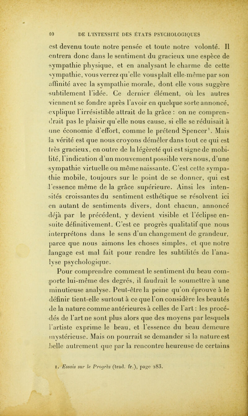 est devenu toute notre pensee et toute notre volonte. II cntrera done dans le sentiment du gracieux une espece de sympathie physique, et en analysant le charme de cette sympathie, vous verrez qu elle vousplait elle-meme par son affinite avec la sympathie morale, dont elle vous suggere subtilemcnt l'idee. Ce dernier element, ou les autres viennent se fondre apres l'avoir eti quelque sorte annonce, cxplique Firresistible attrait de la grace : on ne compren- drait pas le plaisir qu'elle nous cause, si elle se reduisait a. une economie d'effort, comme le pretend Spencer1. Mais la verite est que nous croyons demeler dans tout ce qui est ires gracieux, en outre de lalegerete qui est signcde mobi- lity, l'indication d'un mouvementpossible vers nous, d'une sympathie virtuelle ou meme naissante. G'est cette sympa- thie mobile, toujours sur le point de se clonner, qui est I'essence meme de la grace superieure. Ainsi les inten- sites croissantes du sentiment esthetique se resolvent ici en autant de sentiments divers, dont chacun, annonce deja par le precedent, y devient visible et l'eclipse en- suite defmitivement. G'est ce progres qualitatif que nous interpretons dans le sens d'un changement de grandeur, parce que nous aimons les choses simples, et que notre !angage est mal fait pour rendre les subtilites de l'ana- lyse psychologique. Pour comprendre comment le sentiment du beau com- porte lui-meme des degres, il faudrait le soumettre a une minutieuse analyse. Peut-etre la peine qu'on eprouve a le definir tient-elle surtout a ce que Ton considere les beautes de la nature comme anterieures a celles de l'art: les proce- des de l'art ne sont plus alors que des moyens par lesquels I'artiste exprime le beau, et Fessence du beau demeure mysterieuse. Mais on pourrait se demander si la nature est belle autrement que par la rencontre heureuse de certains I. Essais sur le Progres (trad, fr.), page 283.