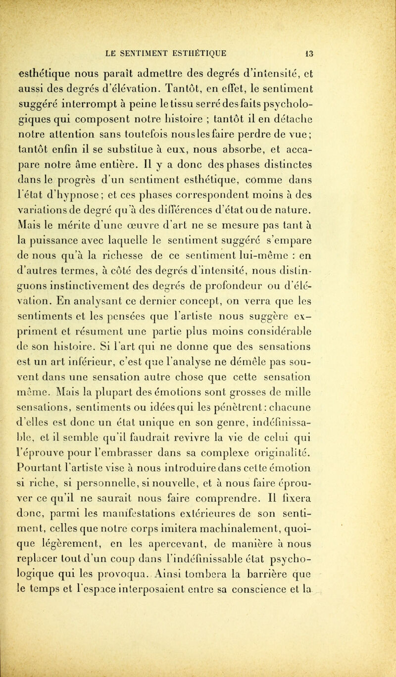 esthetique nous parait admettre des degres d'intensite, ct aussi des degres d'elevation. Tantot, en effet, le senliment suggere interrompt a peine letissu serre des fails psycholo- giques qui composent notre bistoire ; tantot il en detache notre attention sans toutefois nouslesfaire perdre de vue; tantot enfin il se substitue a. eux, nous absorbe, et acca- pare notre ame entiere. II y a done des phases distinctes dans le progres d'un sentiment esthetique, comrne dans l'etat d'hypnose; et ces phases correspondent moins a des variations cle degre qua des differences d'etat oude nature. Mais le merite d une oeuvre d'art ne se mesure pas tant a la puissance avec laquelle le sentiment suggere s'empare de nous qu'a la ricbesse de ce sentiment lui-meme : en d'autres termes, a. cote des degres d'intensite, nous dislin- guons instinctivement des degres de profondeur ou d'ele- vation. En analysant ce dernier concept, on verra que les sentiments et les pensees que l'arlisle nous suggere ex- priment et resument une partie plus moins considerable de son histoire. Si l art qui ne donne que des sensations est un art inferieur, e'est que l'analyse ne demele pas sou- vent dans une sensation autre chose que cette sensation meirie. Mais la plupart des emotions sont grosses de mille sensations, sentiments ou idees qui les penetrent: chacune d'elles est done un etat unique en son genre, indefmissa- ble, et il semble qu'il faudrait revivre la vie de celui qui 1'eprouve pour l'embrasser dans sa complexe originalite. Pouttant 1'artiste vise a nous introduire dans cette emotion si riche, si personnelle, si nouvelle, et a nous faire eprou- ver ce qu'il ne saurait nous faire comprendre. II lixera done, parmi les manifestations exterieures de son senti- ment, celles que notre corps imitera machinalement, quoi- que legerement, en les apercevant, de maniere a nous replacer tout d'un coup dans l'indehnissable etat psycho- logique qui les provoqua. Ainsi tombcra la barriere que le temps et l espace interposaient entre sa conscience et la.