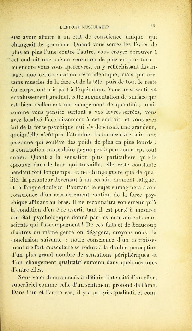 J9 siez avoir affaire a un etat de conscience unique, qui changeait de grandeur. Quand vous serrez les levres de plus en plus l'une contre l'autre, vous croyez eprouver a cet endroit une merne sensation de plus en plus forte : ;ci encore vous vous apercevrez, en y reflechissant davan- lage, que cette sensation reste identique, mais que cer- tains muscles de la face et de la tete, puis de tout le reste du corps, ont pris part a l'operation. Vous avez senti cet envahissement graduel, cette augmentation de surface qui est bien reellement un changement de quantite ; mais comme vous pensiez surtout a vos levres serrees, vous avez localise l'accroissement a. cet endroit, et vous avez (ait de la force psychique qui s'y depensait une grandeur, quoiqu'elle n'eut pas d'etendue. Examinez avec soin une personne qui souleve des poids de plus en plus lourds : la contraction musculaire gagne peu a peu son corps tout entier. Quant a la sensation plus particuliere qu'elle eprouve dans le bras qui travaille, elle reste coiistanle pendant fort longtemps, et ne change guere que de qua- lite, la pesanteur devenant a un certain moment fatigue, ct la fatigue douleur. Pourtant le sujet s'imaginera avoir conscience d'un accroissement continu de la force psy- chique affluant au bras. II ne reconnaitra son erreur qu'a la condition d en etre averti, tant il est porte a mesurer un etat psychologique donne par les mouvements con- scients qui l'accompagnent ! De ces faits et de beaucoup d'autres du meme genre on degagera, croyons-nous, la •conclusion suivante : notre conscience d'un accroisse- ment d'effort musculaire se reduit a la double perception d'un plus grand nombre de sensations peripheriques et d'un changement qualitatif survenu dans quelques-unes d'entre elles. Nous voici done amenes a defmir l'intensite d'un effort superficiel comme celle d'un sentiment profond del ame. Dans l'un et l'autre cas, il y a progres qualitatif et com-