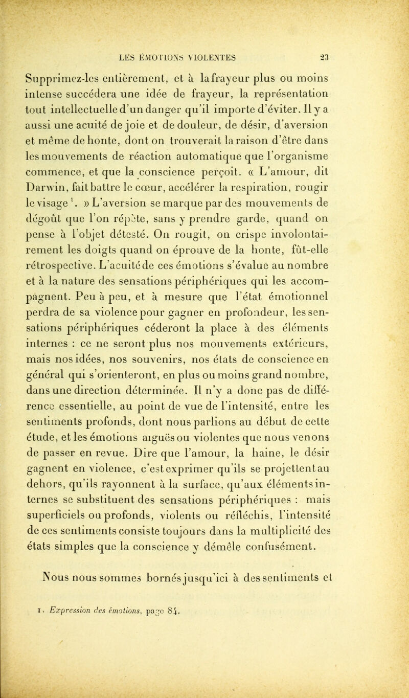 Supprimez-les entierement, et a lafrayeur plus ou moins inlense succedera une idee de frayeur, la representation tout intellectuelled'un danger qu'il importe d'eviter. Ily a aussi une acuite de joie et de douleur, de desir, d'aversion et meme dehonte, dont on trouverait laraison d'etre dans les mouvements de reaction automatique que l'organisme commence, et que la conscience percoit. cc L'amour, dit Darwin, faitbattre le cceur, accelerer la respiration, rougir le visage l. » L'aversion se marque par des mouvements de degout que Ton repute, sans y prendre garde, quand on pense a l'objet deteste. On rougit, on crispe involontai- rement les doigts quand on eprouve de la honte, fut-elle retrospective. L'acuitede ces emotions s'evalue au nombre et a la nature des sensations peripheriques qui les accom- pagnent. Peu a peu, et a mesure que l'etat emotionnel perdra de sa violence pour gagner en profondeur, les sen- sations peripheriques cederont la place a des elements internes : ce ne seront plus nos mouvements exterieurs, mais nosidees, nos souvenirs, nos etats de conscience en general qui s'orienteront, en plus ou moins grand nombre, dans une direction determinee. II n'y a done pas de diffe- rence cssentielle, au point de vue de l'intensite, entre les sentiments profonds, dont nousparlions au debut decette etude, et les emotions aigues ou violentes que nous venons de passer en revue. Dire que l'amour, la liaine, le desir gagnent en violence, e'estexprimer qu'ils se projettentau dehors, qu'ils rayonnent a. la surface, qu'aux elements in- ternes se substituent des sensations peripheriques : mais superficiels ou profonds, violents ou reuechis, l'intensite de ces sentiments consiste toujours dans la multiplicite des etats simples que la conscience y demele confusement. Nous nous sommes bornes jusqu'ici a des sentiments et