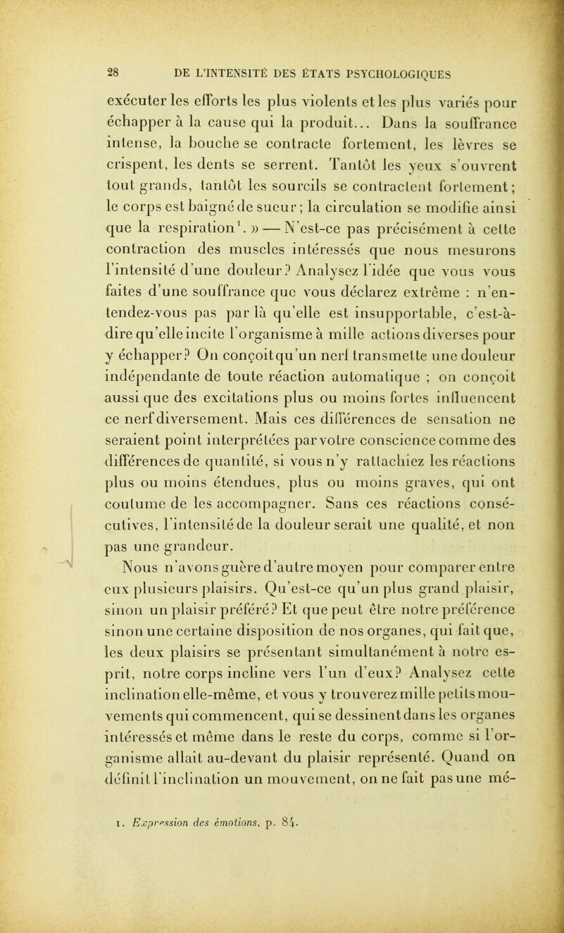 executer les efforts les plus violents etles plus varies pour echapper a la cause qui la produit... Dans la souffrance intense, la bouche se contracte fortement, les levres se crispent, les dents se serrent. Tantot les yeux s'ouvrent tout grands, lanlot les sourcils se contraclent forlement; le corps estbaignede sueur; la circulation se modifie ainsi que la respiration1.)) — N'est-ce pas precisement a celte contraction des muscles interesses que nous mesurons l'intensite d'une douleur ? Analysez l idee que vous vous faites d'une souffrance que vous declarez extreme : n'en- tendez-vous pas par la qu'elle est insupportable, c'est-a- dire qu'elleincite l organismea. mille actions diverses pour y echapper? On congoitqu'un nerl transmette une douleur independante de toute reaction automatique ; on concoit aussi que des excitations plus ou moins fortes influencent ce nerf diversement. Mais ces differences de sensation ne seraient point interpreters parvotre conscience comme des differences de quanlite, si vousn'y ratlacliiez les reactions plus ou moins etendues, plus ou moins graves, qui ont coutume de les accompagner. Sans ces reactions conse- cutives, l'intensite de la douleur serait une qualite, et non pas une grandeur. Nous n'avonsguered'autremoyen pour comparer entre cux plusieurs plaisirs. Qu'est-ce qu'unplus grand plaisir, sinon un plaisir prefere? Et que peut etre notre preference sinon une certaine disposition de nos organes, qui fait que, les deux plaisirs se presentant simultanement a notre es- prit, notre corps incline vers Fun d'eux? Analysez cette inclination elle-meme, et vous y trouverez mille petits mou- vements qui commencent, qui se dessinentdans les organes interesses et meme dans le reste du corps, comme si l'or- ganisme allait au-devant du plaisir represente. Quand on definit l inclination un mouvement, on ne fait pas une me-