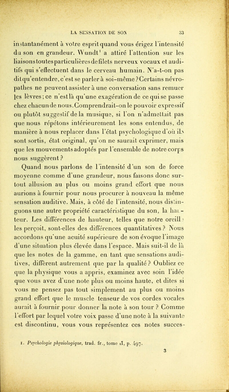 instantanement a voire esprit quancl vous erigez lintensite da son en grandeur. Wundt1 a attire Tattention sur les liaisons toutesparticulieresde filets nerveux vocaux et audi- tifs qui s'effectuent dans le cerveau hutnain. N'a-t-on pas dilqu'entendre, c'est se parler a soi-meme ?Certains nevro- pathes ne peuvent assister a une conversation sans remuer les levres; ce n'estla qu'une exageration de ce quise passe chez chacunde nous.Comprendrait-onle pouvoir expressif ou plutot suggestif de la musique, si I on n'admeltait pas que nous repetons interieurement les sons entendus, de maniere a nous replacer dans l'etat psychologique d'ou ib sont sortis, etat original, qu'on ne saurait cxprimer, mais que les mouvementsadoptes par 1'ensemble de notre corps nous suggerent ? Quand nous parlons de l'intensite d'un son de force moyenne com me d'une grandeur, nous faisons done sur- lout allusion au plus ou moins grand effort que nous aurions a. fournir pour nous procurer a nouveau la meme sensation auditive. Mais, a cote de l'intensite, nous distin- guons une autre propriete caracteristique du son, la hai.- teur. Les differences de hauteur, telles que notre oreillj les percoit, sont-elles des differences quantitatives ? Nous accordons qu'une acuite superieure de son evoque l'image d'une situation plus elevee dans l'espace. Mais suit-il de la que les notes de la gamme, en tant que sensations audi- tives, different autrement que par la qualite ? Oubliez ce que la physique vous a appris, examinez avec soin l'idee que vous avez d'une note plus ou moins haute, et dites si vous ne pensez pas tout simplement au plus ou moins grand effort que le muscle tenseur de vos cordes vocales aurait a fournir pour donner la note a son tour ? Comme l'effort par lequel votre voix passe d'une note a la suivante est discontinu, vous vous representez ces notes succes- i. Psychologie physiologique, trad, fr., tome il, p. A97. 3