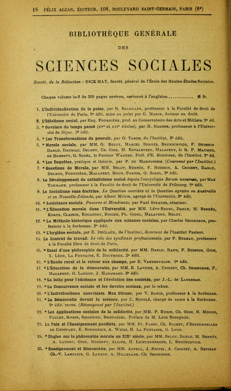 BIBLIOTHEQUE GENERALE , DES SCIENCES SOCIALES Secret, de la Redaction : DICK MAY, Secret, general de l'Ecole des Hautes-Etudes Sociales. Chaque volume in-8 de 300 pages environ, cartonne a l'anglaise 6 fr. 1. L'Individuallsation de la peine, par R. Saleilles, professeur a la Faculte de droit de l'Universite de Paris, 2e edit, mise au point par G. Morin, docteur en droit. 2. L'Idealisme social, parEug. Fourniere, prof, au Conservatoire de9 Arts et Metiers. 2* ed. 3. * Ouvriers du temps pass6 (xve et xvie siecles), par H. Hauser, professeur a l'Univer- site de Dijon. 3e edit. 4. * Les Transformations du pouvoir, par G. Taroe, de l'lnstitut. 2e edit. 5. * Morale sociale, par MM. G. Belot, Marcel Bernes, Brunschvicg, F. Buisson Darlu, Dauriac, Delbet, Ch. Gide, M. Kovalevsky, Malapert, le R. P. Maumos, de Roberty, G. Sorel, le Pasteur Wagner. Pref. d'E. Boutroux, de l'lnstitut. 2e 4d. 6. * Les Enquetes, pratique et theorie, par P. du Maroussem. (Couronne1 par l'lnstitut.) 7. * Questions de Morale, par MM. Belot, Bernes, F. Buisson, A. Croiset, Darlu, Delbos, Fourniere, Malapert, Moch, Parodi, G. Sorel. 2* edit. 8. Le Developpement du catholicisme social depuis l'encyclique Rerum novarum, par Max Turmann, professeur a la Faculte de droit de l'Universite de Fribourg. 2* 6dit. 9. Le Socialisms sans doctrine. La Question ouvriere et la Question agraire en Australie et en Nouvelle-Ze'lande, par Albert Metin, agrege de l'Universite, 2 6dit. 10. * Assistance sociale. Pauvres et Mendiants, par Paul Strauss, senateur. 11. *L'Education morale dans TUniversite, par MM. Levy-Bruhl, Darlu, M. Bernes, Kortz, Clairin, Rocafort, Bioche, Ph. Gidel, Malapert, Belot. 12. * La M6thode nistorique appliqu^e aux sciences sociales, par Charles Seignobos, pro- fesseur a la Sorbonne. 2e edit. 13. * L'hygiene sociale, par E. Duclaux, de l'lnstitut, directeur de l'lnstitut Pasteur. 14. Le Contrat de travail. Le rdle des syndicats professionals, par P. Bureau, professeur a la Faculte libre de droit de Paris, 15. * Essai d'une philosophic de la solidarity, par MM. Darlu, Rauh, F. Buisson, Gide, X. Leon, La Fontaine, E. Boutroux. 2e edit. 16. * L'Exode rural et le retour aux champs, par E. Vandervelde. 2s edit. 17. *L'Education de la democratic par MM. E. Lavisse, A. Croiset, Ch. Seignobos, P. Malapert, G. Lanson, J. Habamard. 2e edit. 18. *La lutte pour l'existence et Involution des society, par J.-L. de Lanessan. 19. *La Concurrence sociale et les devoirs sociaux, par le meme. 20. * L'Individualisme anarchiste. Max Stirner, par V. Basch, professeur a la Sorbonne. 21. *La D6mocratie devant la science, par C. Bougle, charge de cours a la Sorbonne. 2e edit, revue. (Recompense par l'lnstitut.) 22. *Les Applications sociales de la solidarite, par.MM. P. Budin, Ch. Gide, H. Monod, Paulet, Robin, Siegfried, Brouardel. Preface de M. Leon Bourgeois. 23. La Paix et l'Enseignement pacifiste, par MM. Fr. Passy, Ch. Richet, d'EsTOURNELLEs de Constant, E. Bourgeois, A. Weiss, H. La Fontaine, G. Lyon. 24. *Etuides sur la philosophie morale au XIX8 siecle, par MM. Belot, Darlu, M. Bernes, A. Landry, Gide, Roberty, Allier, H. Lightenberger, L. Brunsghvicg. 25. *Enseignement et Democratic, par MM. Appell, J. Boitel, A. Croiset, A. Devinat Ch.-V. Langlois, G. Lanson, A. Millerand, Ch. Seignobos.