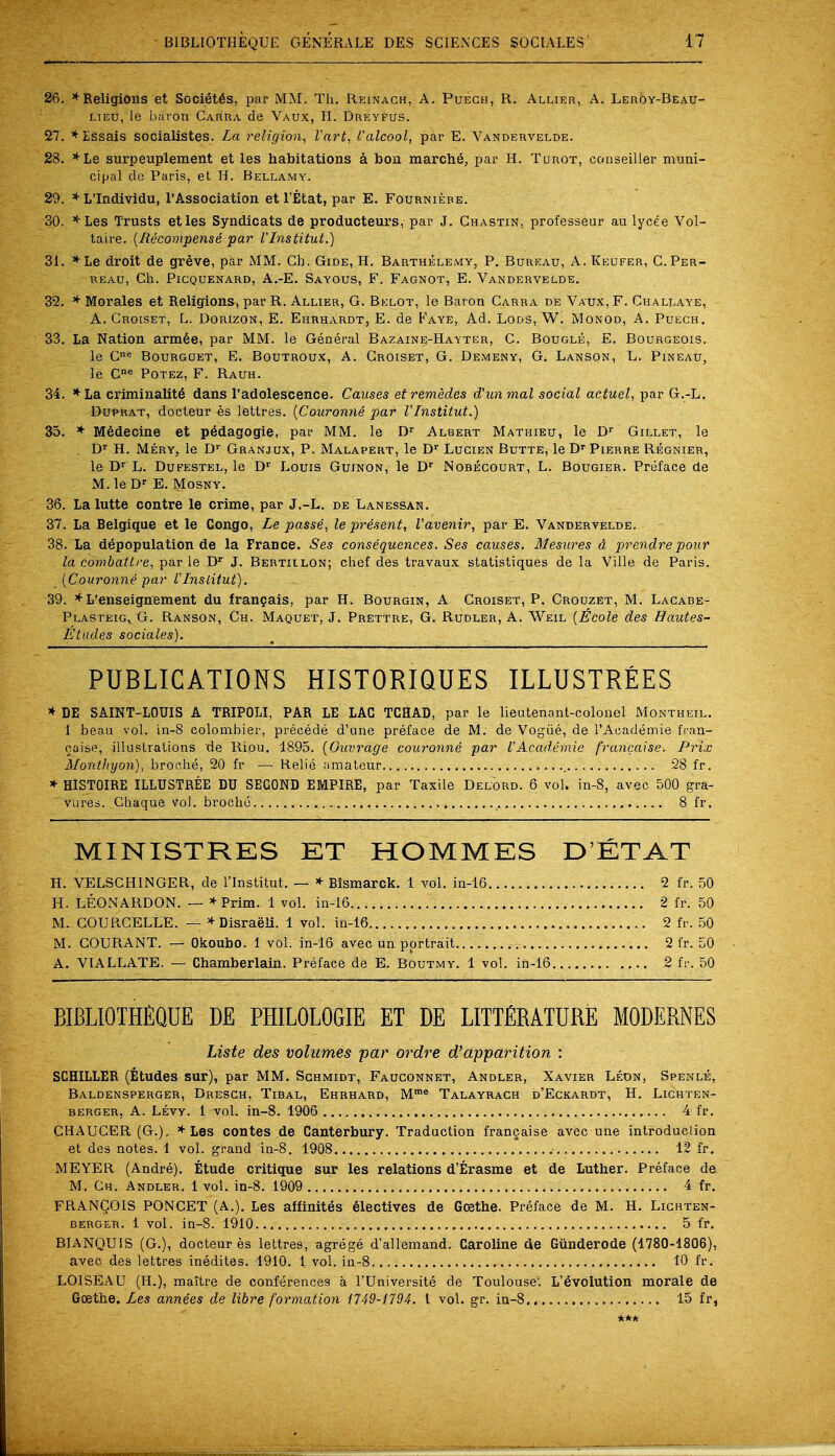 26. * Religions et Societ6s, par MM. Th. Reinach, A. Puech, R. Allier, A. Leroy-Beau- lteu, le baron Carra de Vaux, H. Dreyfus. 27. *Essais socialistes. La religion, Vart, Valcool, par E. Vandervelde. 28. *Le surpeuplement et les habitations a bon marche, par H. Turot, ccmseiller muni- cipal dc Paris, et H. Bellamy. 29. * L'Individu, 1'Association et l'Etat, par E. Fourniere. 30. *Les Trusts etles Syndicats de producteurs, par J. Chastin, professeur au lyce'e Vol- taire. {Recompense par VInstitut.) 31. *Le droit de greve, par MM. Cb. Gide, H. Barthelemy, P. Bureau, A. Keufer, C.Per- reau, Ch. Picquenard, A.-E. Sayous, F. Fagnot, E. Vandervelde. 32. * Morales et Religions, par R. Allier, G. Belot, le Baron Carra de Vaux, F. Challaye, A. Croiset, L. Dorizon, E. Ehrhardt, E. de Faye, Ad. Lods, W. Monod, A. Puech. 33. La Nation armee, par MM. le General Bazaine-Hayter, C. Bougle, E. Bourgeois. le Cne Bourguet, E. Boutroux, A. Croiset, G. Demeny, G. Lanson, L. Pineau, le Cne Potez, F. Rauh. 34. *La criminality dans l'adolescence. Causes et remedies d'unmal social actuel, par G.-L. Duprat, docteur es lettres. {Couronne par VInstitut.) 35. * Medecine et pedagogic par MM. le Dr Albert Mathieu, le Dr Gillet, le Dr H. Mery, le Dr Granjux, P. Malapert, le Dr Lucien Butte, le Dr Pierre Regnier, le Dr L. Dufestel, le Dr Louis Guinon, le Dr Nobecourt, L. Bougier. Preface de M.le Dr E. Mosny. 36. La lutte contre le crime, par J.-L. de Lanessan. 37. La Belgique et le Congo, Le passe, le present, Vavenir, par E. Vandervelde. 38. La depopulation de la France. Ses consequences. Ses causes. Mesures d prendre pour la combattre, par le Dr J. Bertiilon; chef des travaux statistiques de la Ville de Paris. {Couronne par iInslitut). 39. * L'enseignement du frangais, par H. Bourgin, A Croiset, P. Crouzet, M. Lacabe- Plasteig, G. Ranson, Ch. Maquet, J. Prettre, G. Rudler, A. Weil {Ecole des Hautes- Etudes sociales). PUBLICATIONS HISTORIQUES ILLUSTREES * DE SAINT-LOUIS A TRIPOLI, PAR LE LAG TCHAD, par le lieutenant-colonel Montheil. 1 beau vol. in-8 colombier, precede d'une preface de M. de Vogue, de l'Academie fran- chise, illuslrations de Riou. 1895. {Ouvrage couronne par VAc.ad.emie francaise. Prix Monthyon), broche, 20 fr — Relie amateur 28 fr. * HISTOIRE ILLUSTREE DU SECOND EMPIRE, par Taxile Delord. 6 vol. in-8, avec 500 gra- Vures. Ghaque vol. broche.. , 8 fr. MINISTRES ET HOMMES D'ETAT H. VELSCHINGER, de l'Institut. — * Bismarck. 1 vol. in-16 2 fr. 50 H. LEONARDON. — * Prim. 1 vol. in-16 2 fr. 50 M. COURCELLE. — * Disraeli. 1 vol. in-16 2 fr. 50 M. COURANT. — Okoubo. 1 vol. in-16 avec un portrait 2 fr. 50 A. VIALLATE. — Chamberlain. Preface de E. Boutmy. 1 vol. in-16 ; 2 fr. 50 BIBLIOTHGQUE DE PHILOLOGIE ET DE LITERATURE MODERNES Liste des volumes par ordre d'apparition : SCHLLLER (Etudes sur), par MM. Schmidt, Fauconnet, Andler, Xavier Leon, Spenle, Baldensperger, Dresch. Tibal, Ehrhard, Mme Talayrach d'Eckardt, H. Lichten- berger, A. Levy. 1 vol. in-8. 1906 4 fr. CHAUCER (G.), * Les contes de Canterbury. Traduction francaise avec une introduclion et des notes. 1 vol. grand in-8. 1908 12 fr. MEYER (Andre). Etude critique sur les relations d'Erasme et de Luther. Preface de M. Ch. Andler. 1 vol. in-8. 1909 4 fr. FRANQOIS PONCET (A.). Les affinites electives de Goethe. Preface de M. H. Lighten- berger. 1 vol. in-8. 1910 5 fr. BIANQUIS (G.), docteur es lettres, agrege d'allemand. Caroline de Giinderode (1780-1806). avec des lettres inedites. 1910. 1 vol. in-8 10 fr. LOISEAU (H.), maitre de conferences a l'Universite de Toulouse'. L'evolution morale de Goethe. Les annees de libre formation 1749-1194. 1 vol. gr. in-8 15 fr,