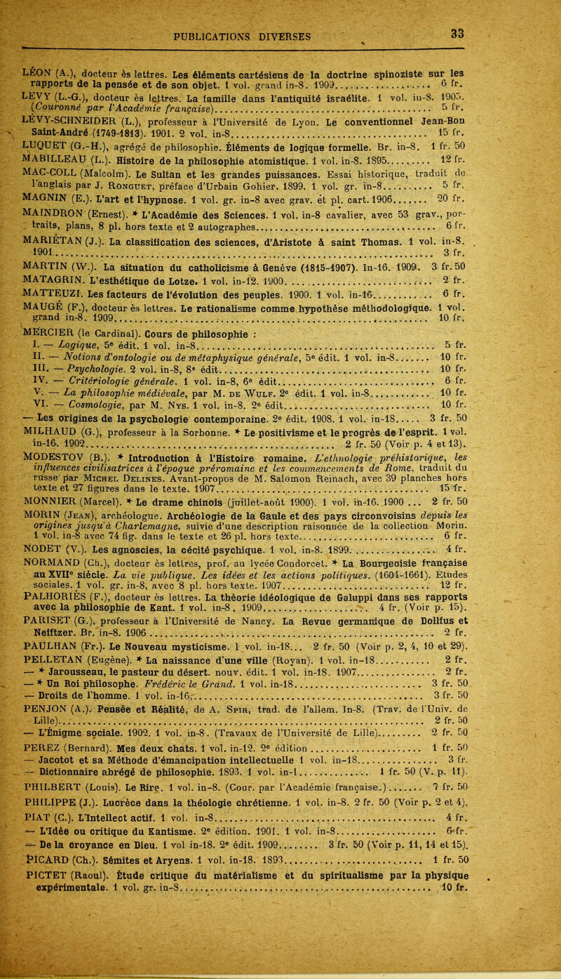 LEON (A.), docteur es lettres. Les elements cart^siens de la doctrine spinoziste sur les rapports de la pens6e et de son objet. 1 vol. grand in-8. 1909 6 fr. LEVY (L.-G.), docteur es lettres. La famille dans l'antiquite' Israelite. 1 vol. in-8. 1905. {Couronne par I'Academie frangaise) 5 fl'- LEVY-SCHNEIDER (L.), professeur a l'Universite' de Lyon. Le conventional Jean-Bon Saint-Andre (1749-4813). 1901. 2 vol. in-8..... 15 fr. LUQUET (G.-H.), agrege de philosophic Elements-de logique formelle. Br. in-8. 1 fr. 50 MABILLEAU (L.). Histoire de la philosophic atomistique. 1 vol. in-8. 1895 12 fr. MAC-COLL (Malcolm). Le Sultan et les grandes puissances. Essai historique, traduit do Tanglais par J. Ronguet, preface d'Urbain Gohier. 1899. 1 vol. gr. in-8.. 5 fr. MAGNIN (E.). L'art et l'hypnose. 1 vol. gr. in-8 avec grav. et pi. cart. 1906 20 fr. MAINDRON (Ernest). * L'Academie des Sciences. 1 vol. in-8 cavalier, avec 53 grav., por- traits, plans, 8 pi. hors texte et 2 autographes 6 fr. MARIETAN (J.). La classification des sciences, d'Aristote a saint Thomas. 1 vol. in-8. 1901 3 fr. MARTIN (W.). La situation du catholicisme a Geneve (4815-4907). In-16. 190&, 3 fr. 50 MATAGRIN. L'esthStique de Lotze. 1 vol. in-12. 1900 2 fr. MATTEUZI. Lesfacteurs de Involution des peuples. 1900. 1 vol. in-16 6 fr. MAUGE (P.), docteur es lettres. Le rationalisme comme hypothese metbodologique. 1 vol. grand in-8. 1909 ,. 10 fr. MERCIER (le Cardinal). Cours de philosophie : I. — Logique, 5e edit. 1 vol. in-8 5 fr. II- — Notions d'ontologie ou de mitaphysique generate, 5e edit. 1 vol. in-8 10 fr. III. — Psychologic 2 vol. in-8, 8 edit 10 fr. IV. — Criteriologie generate. 1 vol. in-8, 6e edit.. 6 fr. V. — La philosophie medievale, par M. de Wulf. 2e edit. 1 vol. in-8 10 fr. VI. — Cosmologie, par M. Nys. 1 vol. in-8. 2e edit 10 fr. — Les origines de la psychologie contemporaine. 2e edit. 1908.1 vol. in-18 . 3 fr. 50 MILHAUD (G.), professeur a la Sorbonne. * Le positivisme et le progres de l'esprit. 1 vol. in-16. 1902 , 2 fr. 50 (Voir p. 4 et 13). MODESTO V (B.). * Introduction a l'Histoire romaine. L'ethnologie prehistoriqite, les influences civilisatrices a Vepoque preromaine et les commencements de Rome, traduit du russe par Michel Delines. Avant-propos de M. Salomon Reiriach, avec 39 planches hors texte et 27 figures dans le texte. 1907 15 fr. MONNIER (Marcel). * Le drame chinois (juillet-aout 1900). 1 vol. in-16. .1900 ... 2 fr. 50 MORIN (Jean), archeologue. Archeologie de la Gaule et des pays circonvoisins depuis les origines jusqu a Charlemagne, suivie d'une description raisonuee de la collection Morin. 1 vol. in-8 avec 74 fig. dans le texte et 26 pi. hors texte 6 fr. NODET (V.). Les agnoscies, la cecite psychique. 1 vol. in-8. 1899 . 4 fr. NORMAND (Ch.), docteur es lettres, prof, au lyeee Condorcet. * La Bourgeoisie francaise auXVII6 siecle. La vie pu'blique. Les idies et les actions politiques. (1604-1661). Etudes sociales. 1 vol. gr. in-8, avec 8 pi. hors texte. 1907... 12 fr. PALHORIES (F.), docteur es lettres. La theorie id6ologique de Galuppi dans ses rapports avec la philosophie de Kant. 1 vol. in-8. 1909 4 fr. (Voir p. 15). PARISET (G.), professeur a l'Universite de Nancy. La Revue germanique de Dollfus et Nefftzer. Br. in-8. 1906 2 fr. PAULHAN (Fr.). Le Nouveau mysticisme. 1 vol. in-18... 2 fr. 50 (Voir p. 2, 4, 10 et 29). PELLETAN (Eugene). * La naissance d'une ville (Royan). 1 vol. in-18. 2 fr. — * Jarousseau, le pasteur du desert, nouv. edit. 1 vol. in-18. 1907 2 fr. — * Un Roi philosophe. Frideric le Grand. 1 vol. in-18 3 fr. 50 — Droits de l'homme. 1 vol. in-16f. 3 fr. 50 PENJON (A.). Pensee et Realite, de A. Spir, trad, de l'allem. In-8. (Trav. de l'Univ. de Lille) 2fr. 50 — L'Enigme sociale. 1902. 1 vol. in-8. (Travaux de l'Universite de Lille) 2 fr. 50 PEREZ (Bernard). Mes deux chats. 1 vol. in-12. 2e edition 1 fr. 50 — Jacotot et sa Methode d'emancipation intellectuelle 1 vol. in-18 3 fr. — Dictionnaire abrege de philosophie. 1893. 1 vol. in-1 1 fr. 50 (V. p. 11). PHILBERT (Louis). Le Rire. 1 vol. in-8. (Cour. par I'Academie francaise.) 1 fr. 50 PHILIPPE (J.). Lucrece dans la th6ologie chr6tienne. 1 vol. in-8. 2 fr. 50 (Voir p. 2 et 4). PIAT (C). L'Intellect actif. 1 vol. in-8 4 fr. ^- L'Id6e ou critique du Kantisme. 2e edition. 1901. 1 vol. in-8 6 fr. — De la Groyance en Dieu. 1 vol in-18. 2« edit. 1909... 3 fr. 50 (Voir p. 11,14 et 15). PICARD (Ch.). Semites et Aryens. 1 vol. in-18. 1893. 1 fr. 50 PICTET (Raoul). Etude critique du mat6rialisme et du spiritualisme par la physique expe*rimentale. 1 vol. gr. in-S. 4, - 10 fr.