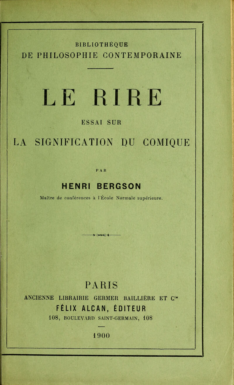 BIBLIOTHEQUE DE PHILOSOPHIE GONTEMPORAINE L E RIR E ESSAI SUR LA SIGNIFICATION DU COMIQUE HENRI BERGSON Maitre de conferences a TEcole Normale superieure. PARIS ANGIENNE LIBRAIRIE GERMEU BAILLIERE ET C fElix alcan, Editeur 108, BOULEVARD SAINT-GERMAIN, 108 1900