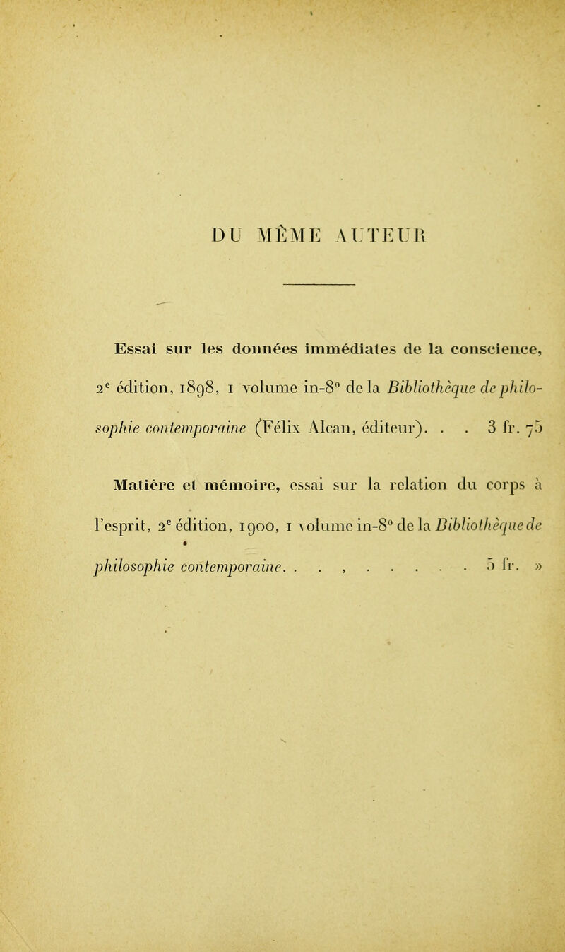 DU AlEME AUTEUR Essai sur les donnees immediates de la conscience 2^ edition, 1898, i volume in-8° dela Bibliotheqiie dcphilo Sophie Gontemporaine (Felix Alcan, editeur). . . 3 fr. 70 Matiere et memoire, essai sur la relation du corps j I'esprit, 2^ edition, 1900, i volume in-8° de la i^t6/to//jfrj«ef/( philosophie contemporainc. . . , 5 fr. ;