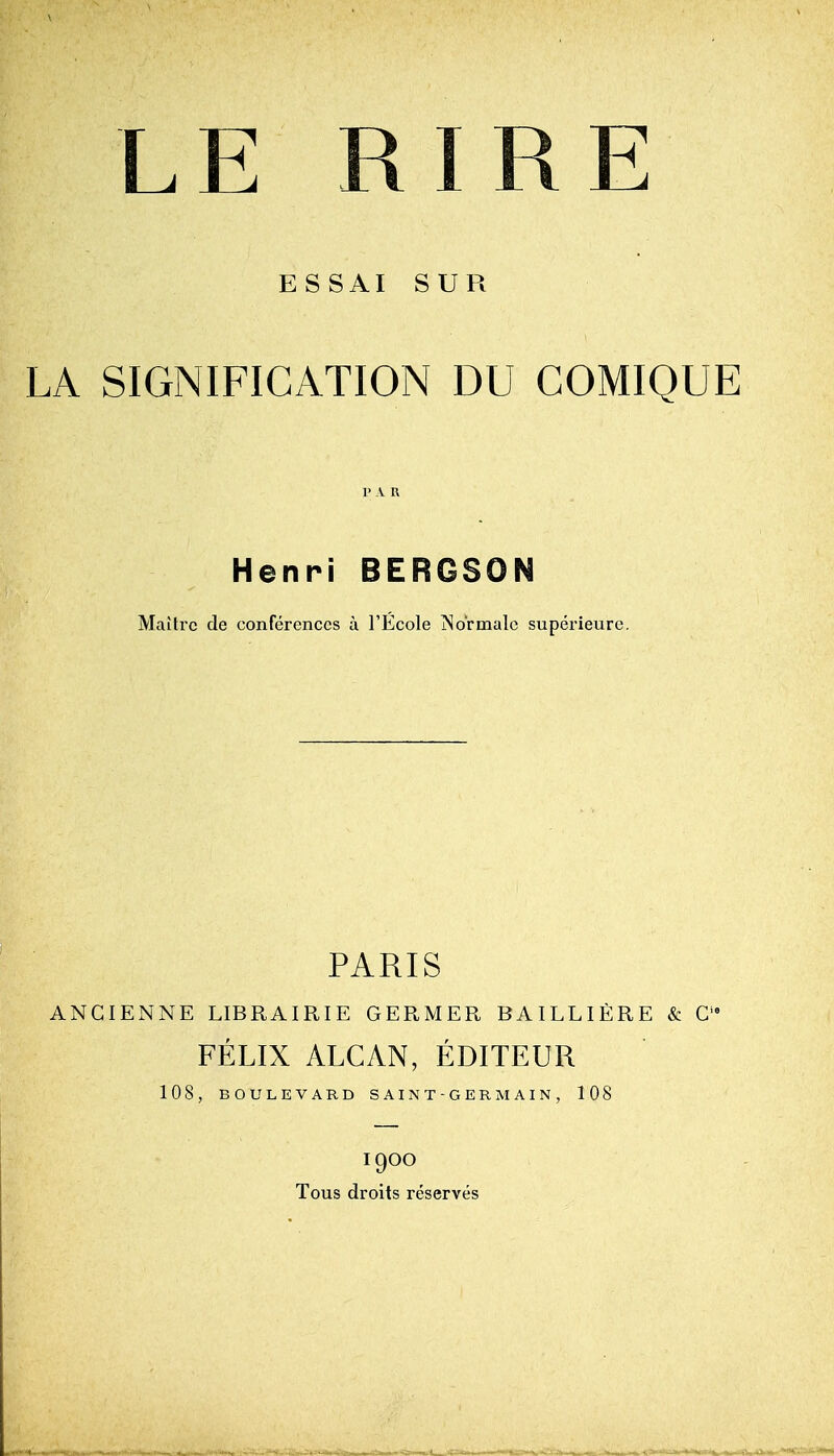 LE RIRE ESSAI SUR LA SIGNIFICATION DU GOMIQUE Henri BERGSON Maitrc de conferences u I'Ecole jNo'rmalc superieurc. PARIS ANCIENNE LIBRAIRIE GERMER BAILLIERE & C FELIX ALCAN, EDITEUR 108, BOULEVARD SAINT-GERMAIN, 108 1900 Tous droits reserves