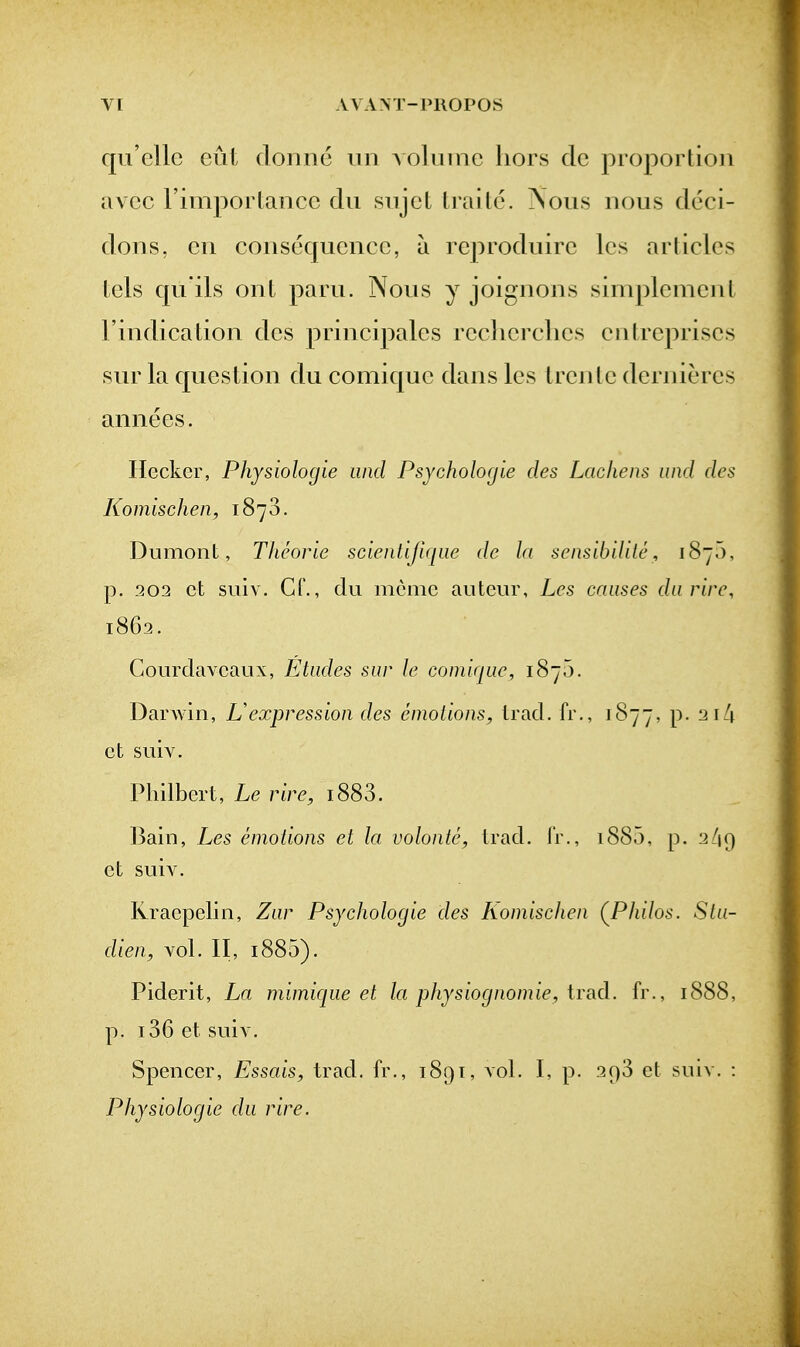 qu'cllc eut doniie un Aoluinc hors dc proportion avcc rimporlancc dii siijct trade. \ous nous deci- dons, cii consequence, a reproduire les articles tels qu ils ont paru. Nous y joignons simplenient I'indication des principales reclierclies cntrepriscs sur la question du comique dans les Ircnlc dernieres annees. Hecker, Pliysiologie and Psychologie des Lacliens und des Komischen, 1870. Dumont, Tkeorie scientifiqiie dc la sensibiUte, 1870, p. 202 ct siiiv. Cr., du memc auteur, Les causes da rive, 1862. Courdavcaux, Etades sar le comiqac, 1870. Darwin, Lexpression des emotions, trad, fr., 1877, P* ct suiv. Philbcrt, Le rire, i883. l^ain, Les emotions et la volonte, trad. I'r., i885, p. 2/19 ct suiv. Ivraepelin, Zar Psychologie des Komischen (^Philos. Sta- dien, vol. II, 1880). Piderit, La mimicjue et la physiognomic, trad, fr., 1888, p. 136 ct suiv. Spencer, Essais, trad, fr., 1891, vol. I, p. 298 et suiv. : Physiologic da rire.