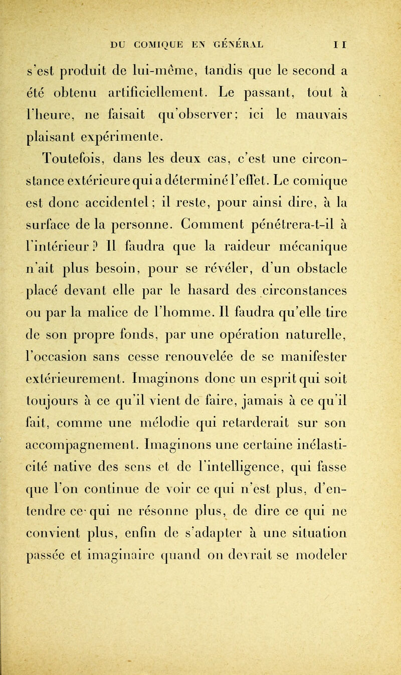 s'est procluit de lui-meme, lanclis que le second a ete obtenu artificiellcment. Le passant, tout a riieure, ne faisait qu'observer; ici le mauvais plaisant expeiimente. Toutefois, dans les deux cas, c'est une circon- stance exterieure qui a determine I'eflet. Le comique est done accidentel; il reste, pour ainsi dire, a la surface de la personne. Comment penetrera-t-il a Finterieur ? 11 faudra que la raideur mecanique n'ait plus besoin, pour se reveler, d'un obstacle place devant elle par le hasard des circonstances ou par la malice de I'homme. II faudra qu'elle tire de son propre fonds, par une operation naturelle, I'occasion sans cesse renouvelee de se manifester exterieurement. Imaginons done un esprit qui soit toujours a ce qu it vient de faire, jamais a ce qu it fait, comme une melodic qui retarderait sur son accompagnement. Imaginons une certaine inelasti- cite native des sens et de rintelligence, qui fasse que Ton continue de voir ce qui n'est plus, d'en- tendrece qui ne resonne plus, de dire ce qui ne convient plus, enfin de s'adapter a une situation passee et imaginairc quand on devrait se modeler