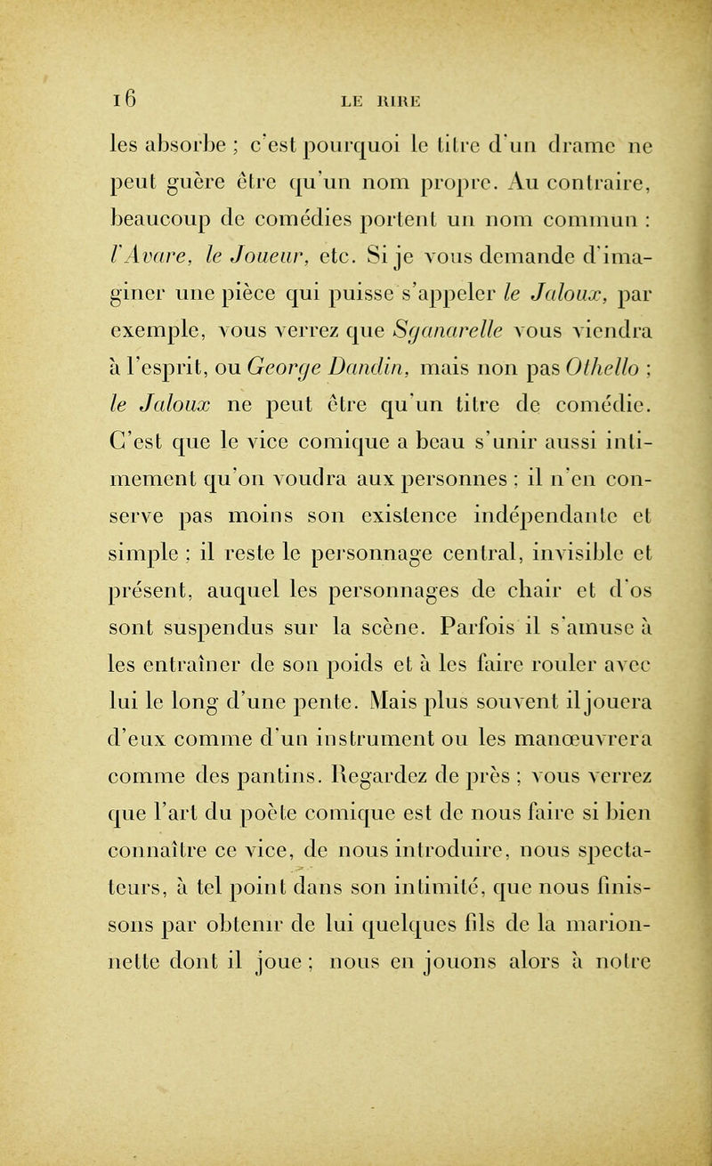 les aljsoi'be ; c'est poiirquoi le litre d un dramc ne peut guere etre qu'uii nom propre. Au contraire, beaucoup de comedies j^ortent un nom commun : I'Avare, le Joaear, etc. Si je vous demande d'ima- giner une piece qui puisse s'appeler le Jaloux, par exemple, vous verrez que Sganarelle vous A iendra a I'esprit, ou George Dandiii, mais non pas Othello ; le Jaloux ne peut etre qu un titre de comedie. G'est que le Adce comique a beau s'unir aussi inti- mement qu'on voudra aux personnes : il n'en con- serve pas moins son existence independante et simple ; il reste le personnage central, invisible et present, auquel les personnages de chair et d os sont suspendus sur la scene. Parfois il s amuse a les entrainer de son poids et a les faire rouler avec lui le long d'une pente. Mais plus souvent il jouera d'eux comme d'un instrument ou les manoeuvrera comme des pantins. Regardez de pres ; vous verrez que I'art du poete comique est de nous faire si bien connaitre ce Adce, de nous introduire, nous specta- teurs, a tel point dans son intimite, que nous fmis- sons par obtenir de lui quelques fds de la marion- nette dont il joue ; nous en jouons alors a notre