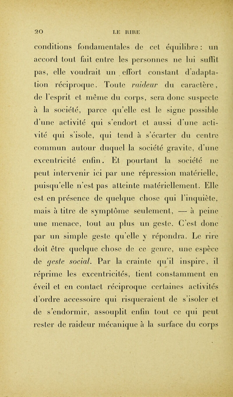 conditions Ibudamenlales dc cct equilibrc : iin accord lout fait eiitre les personiies iie lui .siiflit pas, clle voudrait uii efibrt constant d'adapta- tion reciproquc. Tontc mideur dn caracterc, de Fesprit et meme dn coi'ps, sera done snspeetc a la societe, parce qn'ellc est le signe possible d'une activite qui s'endort et anssi d'nnc acli- vite qui s isole, qui tend a s'ecarter du centre commun autour duquel la societe gravitc, d'une excentricite enfin. Et pourtant la societe ne peut intervenir ici par une repression materiellc, puisqu'elle n'est pas atteinte materiellement. Elle est en presence de quelque chose qui Tinquiete, mais a titre de symptome seulement, — a peine une menace, tout an plus un gestc. C'est done par un simple geste qu'elle y repondra. Le rire doit etre quelque chose dc ce genre, une espece de geste social. Par la crainte qu'il inspire, il reprime les excentricites, tient constammcnt en eveil et en contact reciproquc certaines activites d'ordre accessoire qui risqueraient de s isoler et de s'endormir, assouplit enfm tout ce qui pent rester de raideur mecaniquc a la surface du corps