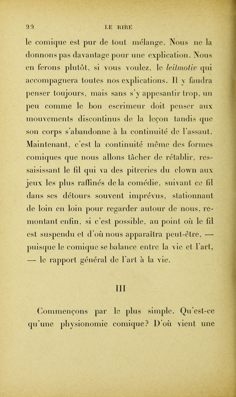 le comiquc est pur de tout melange. Nous iie la donnoDspas davanlagc pour unc explication. Nous en ferons plutot, si vous voulez, Ic leiimoiiv cpii accompagnera toutes nos explications. II y faudra penser toujours, mais sans s'y appesantir Irop, un peu comme le Lon escrimcur doit penser aux mouvements discontinus de la Iccon tandis que son corps s'abandonne a la continuite de I'assauL Maintenant, c'est la continuite nienie des fornies comiques que nous allons tacher de retablir, res- saisissant le fil qui va des pitreries du clown aux jeux les plus raffines dela comedie, suivant co fd dans ses detours souvent imj^revus, stationnant de loin en loin pour regarder autour de nous, re- montant enfin, si c'est possible, an point oii le fil est suspendu et d'oiinous apparaitra peut-etre, — puisque le comique se balance enlrc la vie et Fart, — le rapport general de Tart a la vie. Ill Commen^ons par le plus simple. Qu'est-ce qu'une pbysionomie comique.^ Doi^i yient une