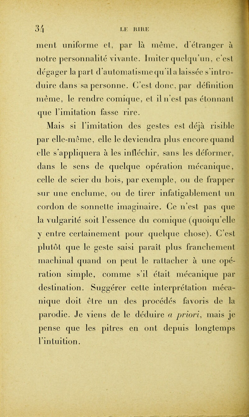 3/| Li: UlUE men I uniforme ct, par la mcmc, d'eUangcr a noire j)ersonnalile vivanle. Iinilcr qiielqu'un, c esl degager la part d'aulomalismeqii ilalaissee s'inlro- duire dans sapersonne. C'est done, par definilion meme, le rendre comique, el iln esl pas eloniianl que rimitalion fasse rire. Mais si I'imitation des gestes esl deja risible par elle-meme, elle le deviendra plus encore quand die s'appliquera a les inilecliir, sans les deformer, dans le sens de quelque operation mecanique, celle de scier du bois, par exemple, ou de Irapper sur une enclume, ou de lirer infaligablemenl un cordon de sonnelle imaginaire. Ce n'est pas que la Yulgarile soil I'essence du comique (quoiqu'ellc y enlre cerlainemenl pour quelque cliose). C'cst plutot c[ue le geste saisi parail plus irancliement macliinal quand on pent le ra I lacker a une ope- ration simple, comme s'il elait mecanique par destination. Suggerer celle interpretation meca- nique doit elre un des procedes favoris de la parodie. Je viens de le deduire a priori, mais je pense que les pitres en ont depuis longlemps Fin tuition.