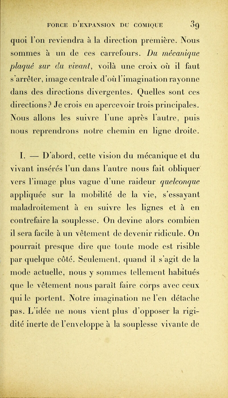 quoi Ton revieiidra a la direction premiere. Nous sommes a un de ces carrefours. Da mecanique plaque sar da vivant, voila une croix ou il faut s'arreter, image centrale d'ou Fimagination rayonne dans des directions divergentes. Quelles sont ces directions? Je crois en apercevoir troisprincipales. Nous allons les sui^re Tune apres Tautre, puis nous reprendrons notre chemin en ligne droite. I. — D'abord, cette vision du mecanique et du vivant inseres I'un dans I'autre nous fait obliquer vers I'image plus vague d'une raideur quelconque appliquee sur la mobilite de la vie, s'essayant maladroilement a en suivre les lignes et a en contrefaire la souplesse. On devine alors combien il sera facile a un vetement de devenir ridicule. On pourrait presque dire que toute mode est risible par quel que cote. Seulemcnt, quand il s'agit de la mode actuelle, nous y sommes tellement habitues que le vetement nous parait faire corps avec ceux qui le portent. Notre imagination ne Ten detaclie pas. L idee ne nous vient plus d'opposer la rigi- dite inerte de I'enveloppe a la souplesse vivante de