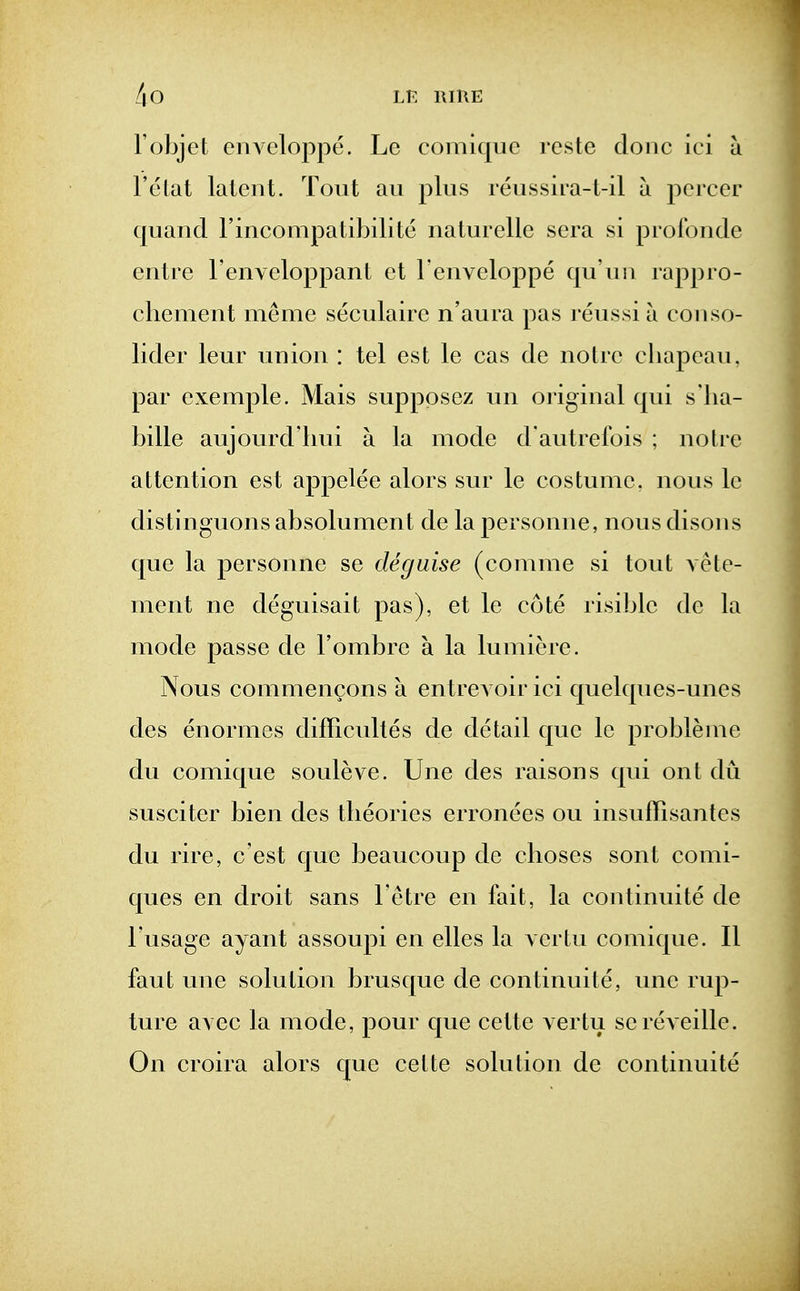 robjet eiiAeloppe. Lc comiquc rcste done ici ii I'elat latent. Tout au plus reussim-t-il a pcrcer quand I'ineompatibilite naturelle sera si proibnde entre renveloppant et Fenveloppe qu'un rappro- chement meme seculairc n'aura pas I'eussi a conso- lider leur union : tel est le cas de noire eliapcau. par exemple. Mais supppsez un oi iginal qui s'lia- bille aujourd'hui a la mode d'autrefois ; notre attention est appelee alors sur le costume, nous le distinguons absolument de la personne, nous disons que la personne se deguise (comme si tout Aete- ment ne deguisait pas), et le cote risible de la mode passe de I'ombre a la lumiere. Nous commencons a entrevoir ici quelques-unes des enormes difficultes de detail que lc probleme du comique souleve. Une des raisons qui ont du susciter bien des theories erronees ou insuffisantes du rire, c'est que beaucoup de choses sont comi- ques en droit sans I'etre en fait, la continuite de I'usage ayant assoupi en elles la yertu comique. II faut une solution brusque de continuite, une rup- ture avec la mode, pour que cette vertu se reveille. On croira alors que cette solution de continuite