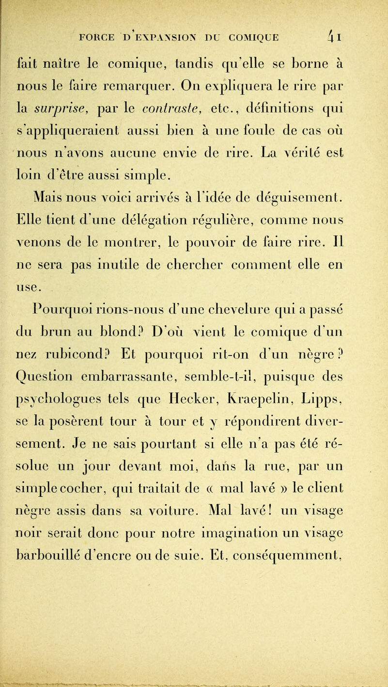 fait naitre le comique, taiidis qu elle se borne a nous le faire remarquer. On expliquera le rire par la surprise, par le contraste, etc., definitions qui s appliqueraient aussi bien a une foule de cas oii nous n'avons aucune envie de rire. La verite est loin d'etre aussi simple. Mais nous voici arrives a I'idee de deguisement. Elle tient d une delegation reguliere, comme nous Acrions de le montrer, le pouvoir de faire rire. II ne sera pas inutile de cherclier comment elle en use. Pourquoi rions-nous d'une chevelure qui a passe du brun au blond.D oii vient le comique d un nez rubicond.^ Et pourquoi rit-on d un negre Question embarrassante, semble-t-il, puisque des psYcliologues tels que Hecker, Kraepelin, Lipps, se la poserent tour a tour et y repondirent diver- sement. Je ne sais pourtant si elle n'a pas ete re- solue un jour devant moi, dans la rue, par un simple coclier, qui traitait de (( mal lave )) le client negre assis dans sa voiture. Mal lave! un visage noir serait done pour notre imagination un visage barbouille d'encre ou de suie. Et. consequemment,