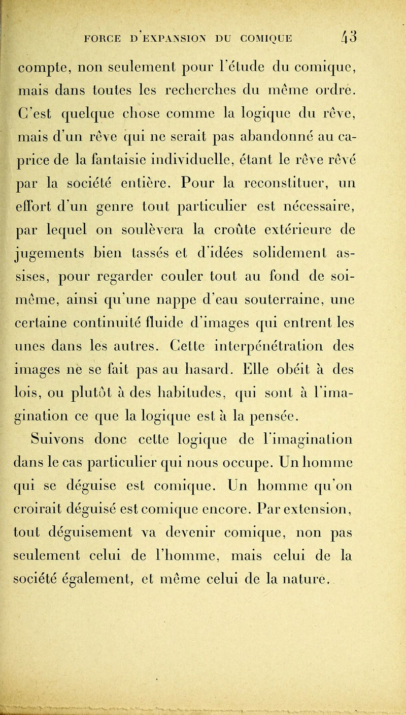 compte, non seulement pour l etude du comiquc, mais dans toutes Ics reclierchcs du meme ordre. C'est quelque chose comme la logiquc du rcA^e, mais d un reve qui ne serait pas abandonne au ca- price de la fantaisie individuelle, etant le reve reve par la societe entiere. Pour la reconstituer, un effort d un genre tout particulier est necessaire, par lequel on souleA^era la croute exterieure de jugements bien lasses et d'idees solidement as- sises, pour regarder couler tout au fond de soi- meme, ainsi qu'une nappe d ean souterraine, une certaine continuite fluide d'images qui entrent les unes dans les autres. Gette interpenetration des images ne se fait pas au liasard. Elle obeit a des lois, on plutot a des habitudes, qui sont a I'ima- gination ce que la logique est a la pen see. Suivons done cette logique de l imagination dans le cas particulier qui nous occupe. Un homme qui se deguise est comique. Un homme qu'on croirait deguise est comique encore. Par extension, tout deguisement va devenir comique, non pas seulement celui de I'liomme, mais celui de la societe egalement, et meme celui de la nature.