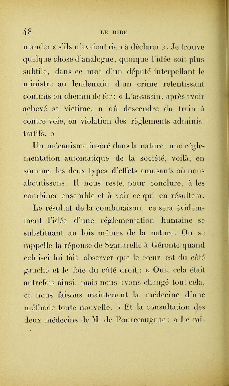 mancler « s'ils n'avaicnl rieii a declarer ». Jc Irouve quelque chose d'analogue, quoique l idee soit plus subtile, dans ce mot d un depute interpellant le ministre au lendemain d un crime retentissant commis en chemin de fer: (( L'assassin, apres avoir aclieve sa victime, a du descendre du train a contre-A oie, en violation des reglements adminis- tratifs. )) Un mecanisnie insere dans la nature, une regle- menlation automatique de la societe, voila, en somme, les deux types d'effets amusants oii nous aboutissons. II nous reste, pour conclure, a les combiner ensemble et ii a oir ce qui en resullera. Le resultat de la combinaison, ce sera evidem- ment I'idee d'une reglementation liumaine se substituant au lois meuics de la nature. On se rappelle la reponse de Sganarelle a Geronte quand celui-ci lui fait observer que le coeur est du cote gauche et le foie du cote droit: « Oui, ccla etait autrefois ainsi, mais nous avons change tout cela, et nous faisons main tenant la medecine d'une methode toute nouvelle. )) Et la consultation des deux medecins de M. de Pourceaugaac : « Le rai-