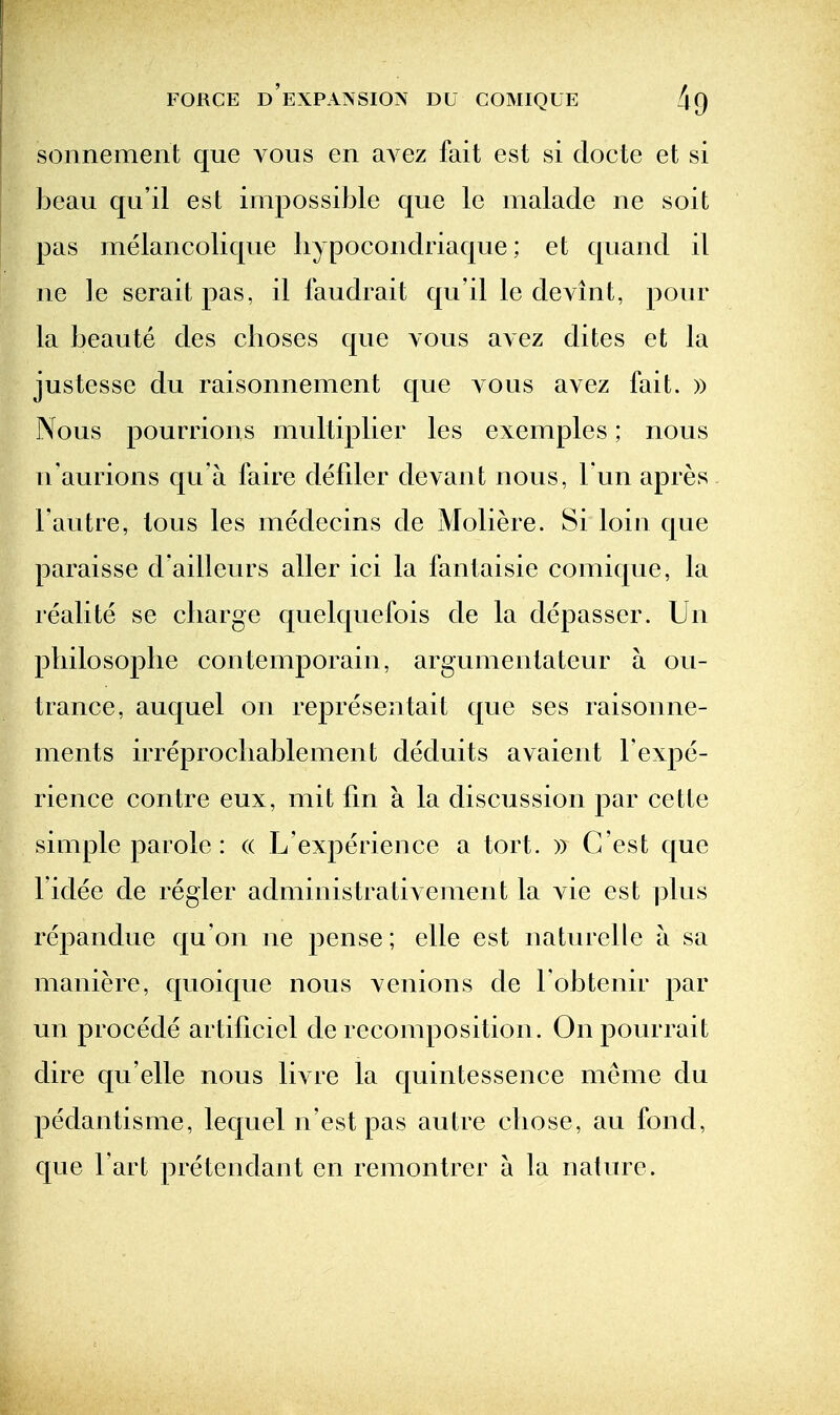 sonnement que vous en aA^ez fait est si clocte et si beau qu'il est impossi}3le que le malade ne soit pas melancolique hypocondriaque; et quand il ne le seraitpas, il faudrait qu'il le devint, pour la beaute des clioses que vous avez dites et la justesse du raisonnement que aous avez fait. » Nous pourrions multiplier les exemples; nous n'aurions qu a faire defder devant nous, l un apres I'autre, tons les medecins de Moliere. Si loin que paraisse d'ailleurs aller ici la fantaisie comique, la realite se cliarge quelquefois de la depasser. Un pliilosoplie contemporain, argumentateur a ou- trance, auquel on representait que ses raisonne- ments irreprocliablement deduits avaient I'expe- rience contre eux, mit tin a la discussion par cette simple parole : (( L'experience a tort. » C'est que I'idee de regler administrativement la vie est ]3lus repandue qu'on ne pense; elle est naturelle a sa maniere, quoique nous venions de I'obtenir par un procede artiliciel de recomposition. Onpourrait dire qu'elle nous livre la quintessence meme du pedantisme, lequel n'est pas autre cliose, au fond, que Fart pretendant en remontrcr a la nature.