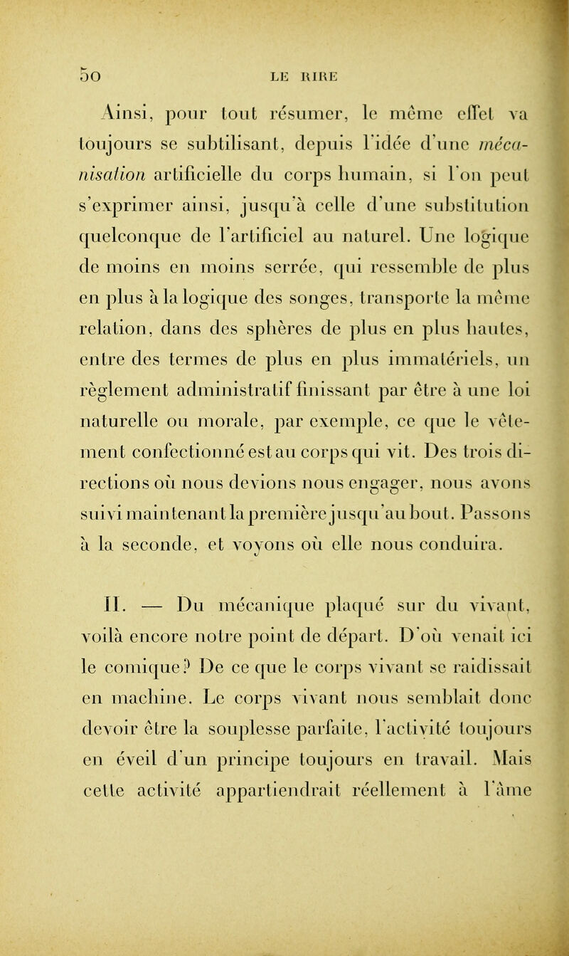 Ainsi, pour tout resumer, le memc cflet va toujours se sulitilisant, clepuis l idee d une meca- nisation ardficielle du corps Immain, si Ton peut s'exprimer ainsi, jusqu'a celle d'une substitution quelconque de I'artificiel au naturel. Unc logique de moins en moins serree, qui ressemble de plus en plus alalogique des songes, transporte la meme relation, dans des spheres de plus en plus liautes, entre des termes de plus en plus immaleriels, un reglenient administratif fmissant par etre a une loi naturelle ou morale, par exemple, ce que le vele- ment confectionne estau corps qui vit. Des trois di- rections oi^i nous devious nous engager, nous avons suivimaintenant la premiere jusqu'au bout. Passons a la seconde, et voyons ori elle nous conduira. II. — Du mecanique plaque sur du vivant, voila encore notre point de depart. D'ou venail ici le comique.^ De ce que le corps vivant se raidissait en machine. Le corps vivant nous semblait done devoir etre la souplesse parfaite, I'activite toujours en eveil d un principe toujours en travail. Mais cetle activite appartiendrait reellement a l ame