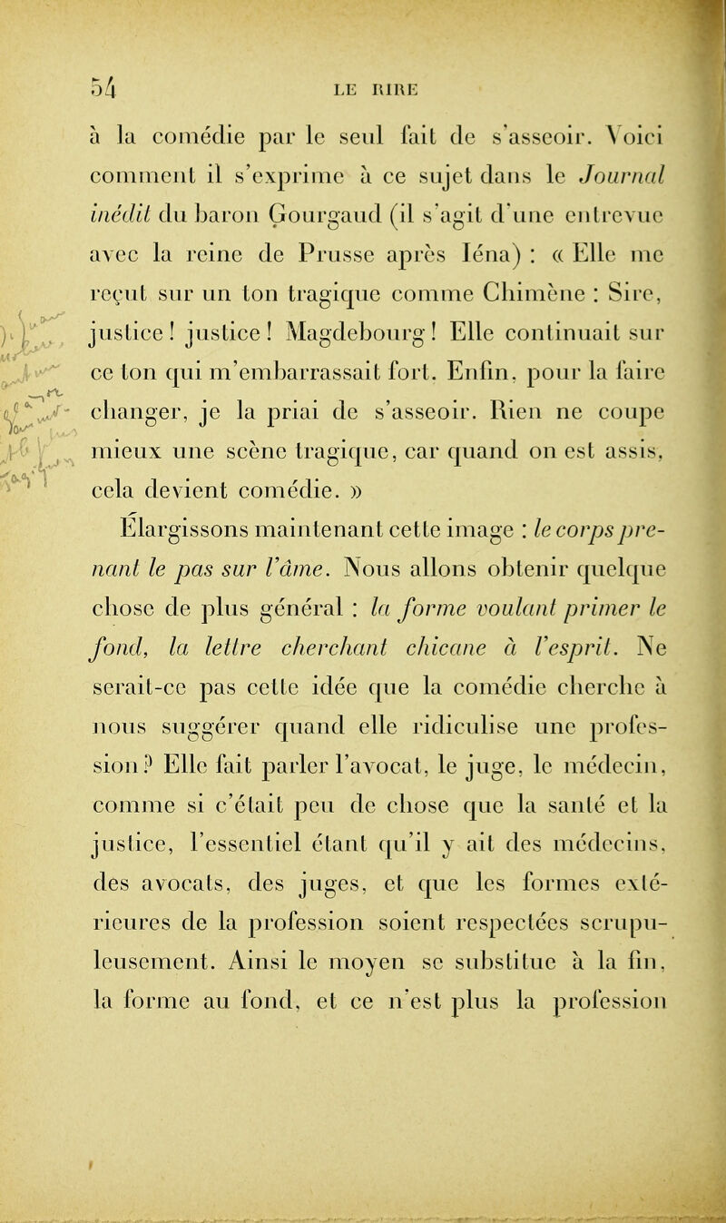 a la conieclie par le seiil fait de s'asseoir. Yoici comment il s'exprimc a ce sujet dans le Journal incdit du baron Gonrgaud (d s'agit d une cnlrcvuc avec la reinc de Prusse apres lena) : (( EUe me rc(;ut snr un ton tragiqne comme Chimene : Sire, justice! justice! Magdebourg! Elle continuait sur ce ton qui m'embarrassait fort. Enfin. pour la faire clianger, je la priai de s'asseoir. Rien ne coupe mieux une scene tragique, car quand on est assis, cela de\dent comedie. » Elargissons maintenant cette image : le corpspre- nant le pas sur Vdme. Nous allons obtenir quelque chose de plus general : la forme voulant primer le fond, la lettre cherchant chicane d Vesprit. Ne serait-cc pas cette idee que la comedie clierclic a nous suggerer quand elle ridiculise une profes- sion .^^ Elle fait parler I'avocat, le juge, le medccin, comme si c'elait pen de cliose que la sanle et la justice, I'essentiel etant qu'il y ait des medccins. des avocats, des juges, et que les formes exle- rieures de la profession soient respectces scrupu- leusement. Ainsi le moyen se substitue a la fin, la forme au fond, et ce n est plus la profession