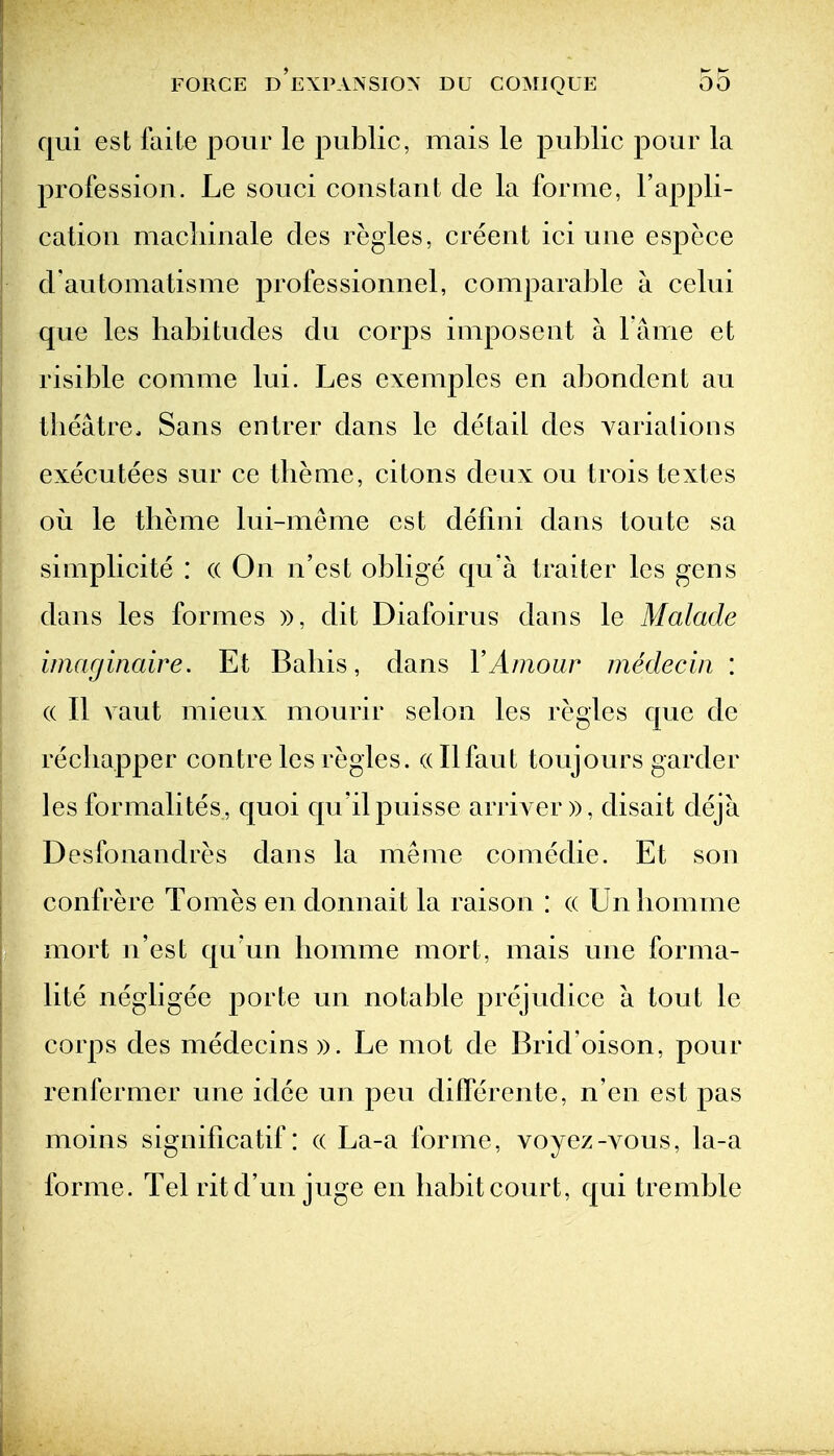 qui est faite pour le public, mais le public pour la profession. Le souci constant de la forme, I'appli- cation macliinale des regies, creent ici une espece d automatisme professionnel, comparable a celui que les habitudes du corps imposent a l ame et risible comme lui. Les exemples en abondent au theatre. Sans entrer dans le detail des variations executees sur ce theme, citons deux on trois textes ou le theme lui-meme est defmi dans toute sa simplicite : (( On n'est oblige qu'a traiter les gens dans les formes )), dit Diafoirus dans le Malade imacjinaire. Et Baliis, dans VAmour medecin : (( II vaut mieux mourir selon les regies que de recliapper contre les regies, (dlfaut toujours garder les formalites, quoi qu'ilpuisse arriver)), disait deja Desfonandres dans la meme comedie. Et son confrere Tomes en donnait la raison : (( Un liomme mort n'est qu un liomme mort, mais une forma- lite negligee porte un notable prejudice a tout le corps des medecins ». Le mot de Brid'oison, pour renfermer une idee un pen difPerente, n'en est pas moins significatif: (( La-a forme, voyez-A^ous, la-a forme. Tel ritd'un juge en habit court, qui tremble