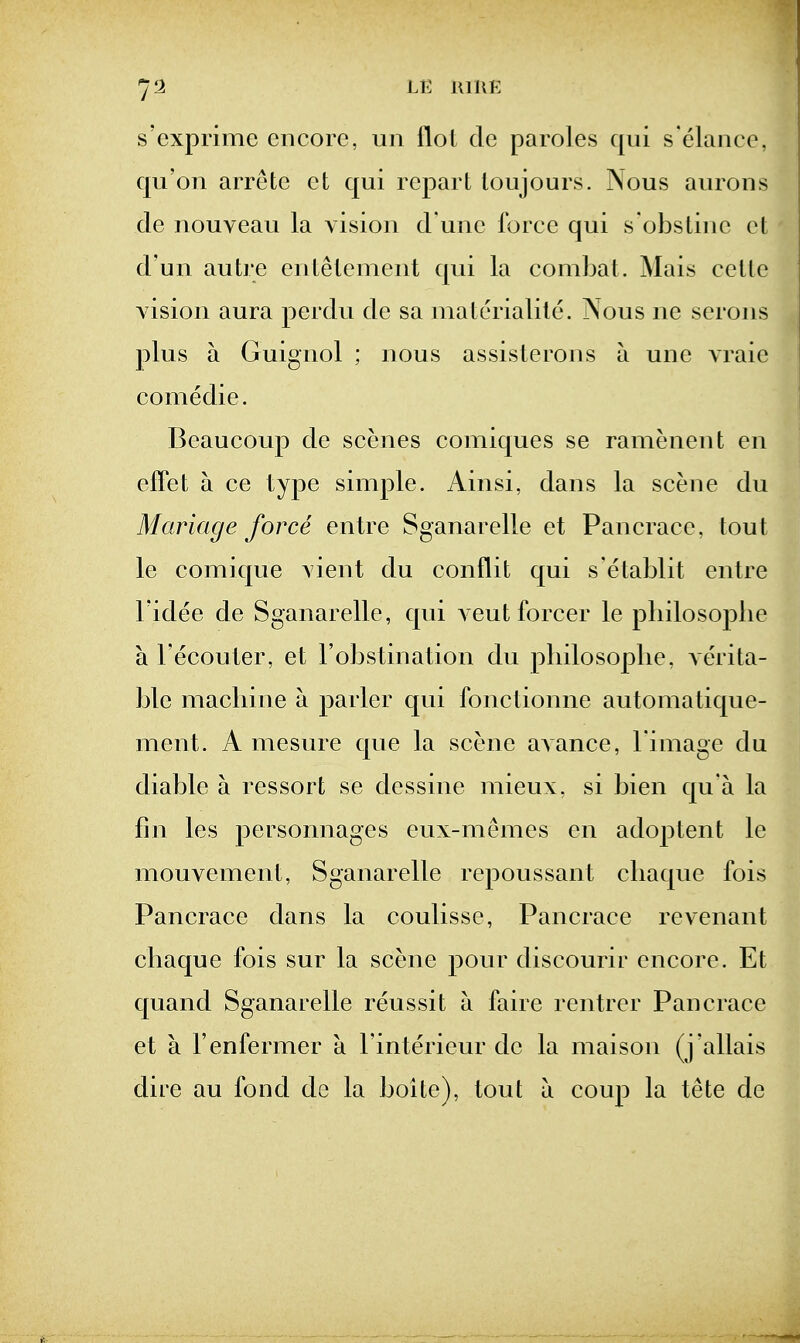 s'exprime encore, un ilot de paroles qui s elance, qu'on arrete et qui repart loujours. Nous aurons cle nouveau la vision d une force qui s'obstine et d'un autre entelenient qui la combat. Mais ceite vision aura perdu de sa nialerialile. Nous ne serous plus a Guignol ; nous assisterons a une vraie comedie. Beaucoup de scenes comiques se ramenent en effet a ce type simple. Ainsi, dans la scene du Manage force entre Sganarelle et Pancrace, tout le comique vient du con flit qui s'etablit entre Fidee de Sganarelle, qui veut forcer le pliilosoj^lie a I'ecouter, et l obstmation du pliilosoplie, verita- ble machine a parler qui fonctionne automatique- ment. A mesure que la scene avance, l image du cliable a ressort se dessine mieux, si bien qu'a la fin les personnages eux-memes en adoptent le mouvement, Sganarelle repoussant cliaque fois Pancrace dans la coulisse, Pancrace revenant cliaque fois sur la scene pour discourir encore. Et quand Sganarelle reussit a faire rentrer Pancrace et a I'enfermer a Finterieur de la maison (j'allais dire au fond do la boite), tout a coup la tete de