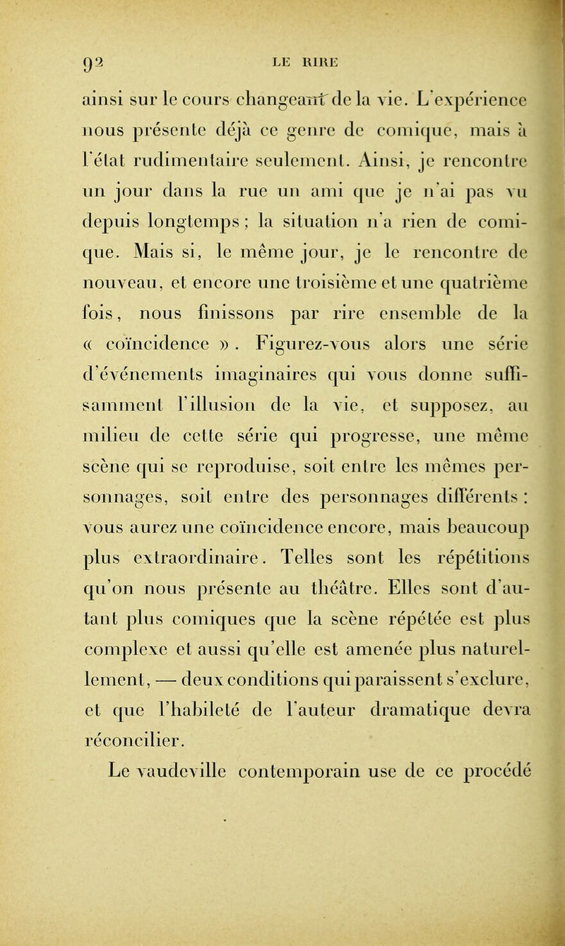 ainsi sur Ic cours cliangcaTdrde la vie. L experience nous piescnte deja ce genre de comique, mais a l elat rudimenlaire seulemenL Ainsi, je renconlre un jour dans la rue un ami que je n'ai pas vu depuis longtemj^s; la situation n'a rien de comi- que. Mais si, le meme jour, je le rencontre de nouA cau, et encore une troisieme etune quatrieme fois, nous finissons par rire ensemble de la (( coincidence » . Figurez-vous alors une serie d'evenements imaginaires qui vous donne suffi- sammeirt 1'illusion de la vie, et supposez, au milieu de cette serie qui progresse, une meme scene qui se reproduise, soil entre les memes per- sonnages, soit entre des personnages differents : vous aurez une coincidence encore, mais beaucoup plus extraordinaire. Telles sont les repetitions qu'on nous presente au theatre. Elles sont d'au- tant plus comiques que la scene repetee est plus complexe et aussi qu'elle est amenee plus naturel- lement, — deux conditions quiparaissent s'exclure, et que I'habilete de lauteur dramatique devra reconcilier. Le vaudeville contemporain use de ce procede
