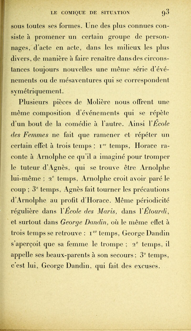 SOUS toutes ses formes. Une cles plus connues con- siste a promener un certain groupe cle person- nages, d'acte en acte, dans les milieux les plus diA'ers, de maniere a faire renaitre dansdes circons- tances toujours nouvelles une meme serie d'eve- nements ou de mesaA entures qui se correspondent symetriquement. Plusieurs pieces de Moliere nous o(Trent une meme composition d evenements qui se repete d'un bout de la comedie a Fautre. Ainsi VEcoIe (les Femmes ne fait que ramener et repeter un certain efiPet a trois temps : i'' temps, Horace ra- conte a Arnolplie ce qu'il a imagine pour tromper le tuteur d'Agnes. qui se trouve etre Arnolplie lui-meme : a* temps. Arnolplie croit avoir pare le coup ; 3 temps, Agnes fait tourner les precautions d'Arnolplie au profit dHorace. Meme periodicite reguliere dans YEcole des Maris, dans YEtourdi, et surtout dans George Dandin, ou le meme effet a trois temps se retrouve : i'^' temps, George Dandin s'apercoit que sa femme le trompe : 2^ temps, il appelle ses beaux-parents a son secours : 3° temps, c'est lui, George Dandin. qui fait des excuses.