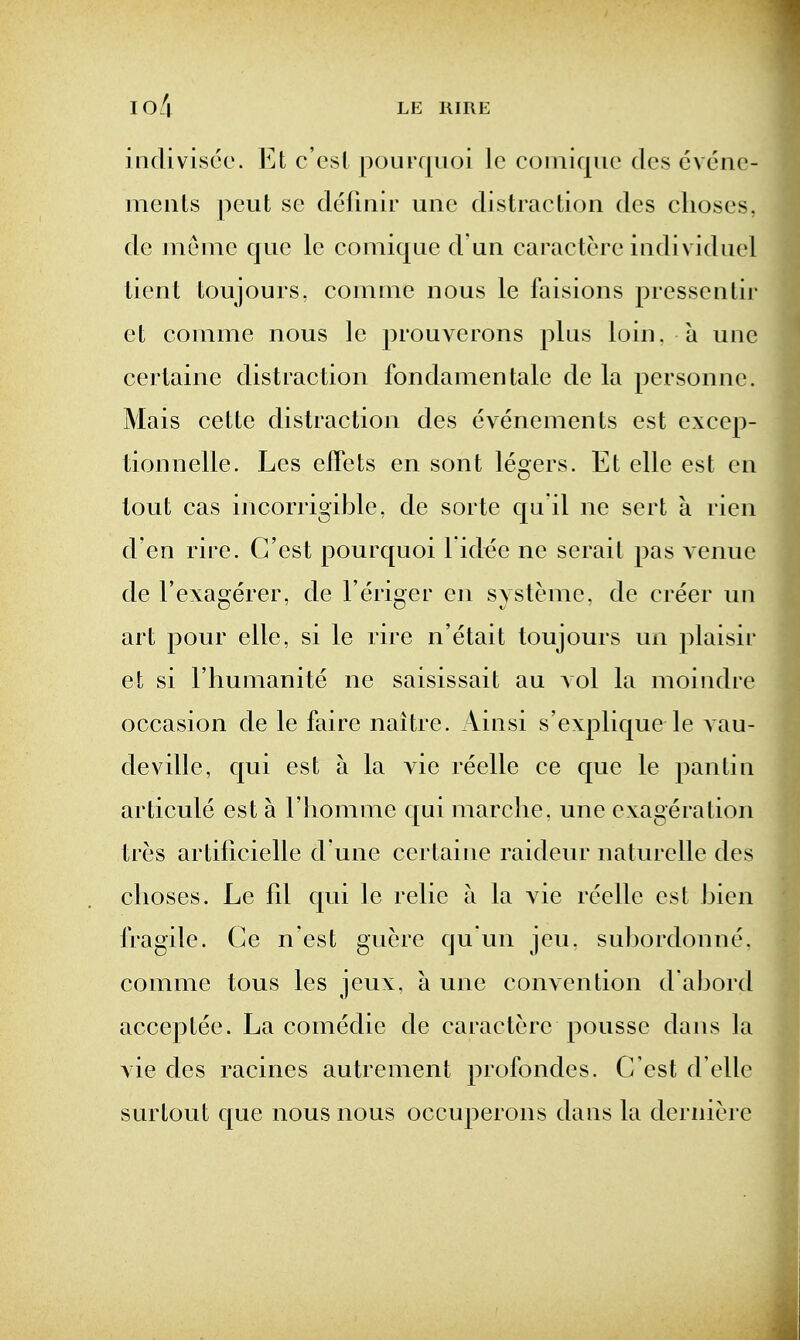 indivisce. Et c ost pourquoi Ic coiniqiic dcs cvene- meiits pout se clermir une distraction des clioses, de Jiienie que le comique d un caractere individuel tient toujours, comnie nous le faisions pressenlir et comme nous le prouverons plus loin, a une certaine distraction fondamentale de la personne. Mais cette distraction des evenements est excep- tionnelle. Les effets en sont legers. Et elle est en tout cas incorrigible, de sorte qu it ne sert a rien d en rire. G'est pourquoi l id^e ne serail pas venue de I'exagerer, de I'eriger en systemc, de creer un art pour elle, si le rire n'etait toujours un plaisir et si I'hunianite ne saisissait au vol la moindre occasion de le faire naitre. Ainsi s'explique le vau- deville, qui est a la vie reelle ce que le pantin articule est a I homnie qui marclie. une exageration tres artificielle d une certaine raideur naturelle des clioses. Le fil qui le relie a la vie reelle est bien fragile. Ge n est gucre qu'un jeu. su])ordonne. comme tons les jeux, a une convention d abord acceptee. La comedie de caractere pousse dans la vie des racines autrement profondes. C'est d'elle surtout que nous nous occuperons dans la derniere