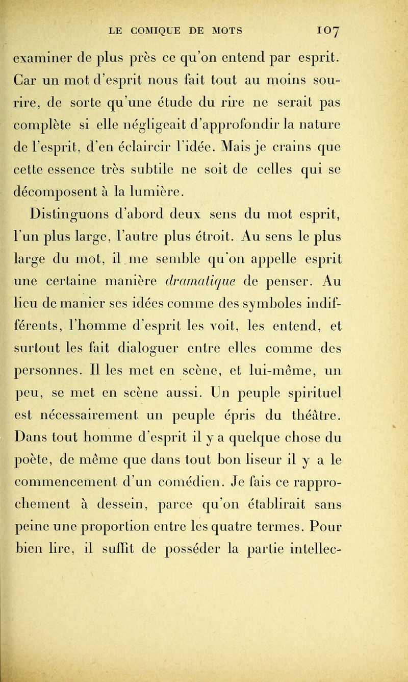 examiner cle plus pres ce qu'on enteiid par esprit. Car un mot d'esprit nous fait tout au moins sou- rire, de sorte qu'une etude du rire ne serait pas complete si elle negligeait d'approlbndir la nature de I'esprit, d'en eclaircir I'idee. Mais je crains cjue cette essence tres subtile ne soit de celles qui se decomposent a la lumiere. Distinguons d'abord deux sens du mot esprit, Tun plus large, I'autre plus etroit. Au sens le plus large du mot, il me semble qu'on appelle esprit une certaine maniere dramatirjue de penser. Au lieu de manier ses idees comme des symboles indif- lerents, I'homme d'esprit les voit, les entend, et surtout les fait dialoguer enlre elles comme des personnes. II les met en scene, et lui-meme, un pen, se met en scene aussi. Un peuple spirituel est necessairement un peuple epris du theatre. Dans tout homme d'esj)rit il y a quelque chose du poete, de meme que dans tout bon liseur il y a le commencement d un comedien. Je fais ce rappro- chement a dessein, parce qu'on etablirait sans peine une proportion entre les quatre termes. Pour bien lire, il suffit de posseder la partie intellec-