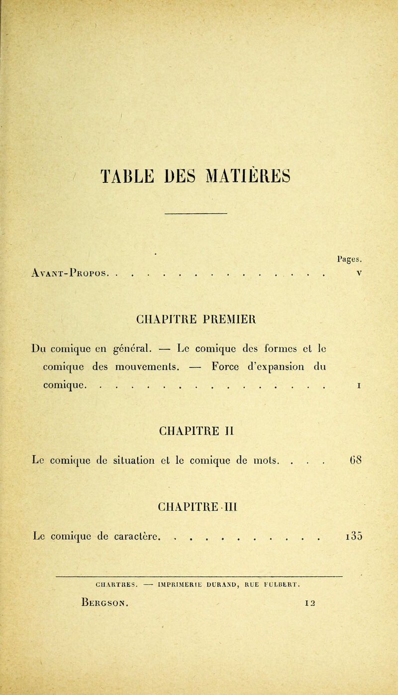 TABLE DES MATIERES Pages. Avant-Propos V GIIAPITRE PREMIER Du comique en general. — Le comique des formes el Ic comique des mouvements. — Force d'expansion dii comique i CHAPITRE II Le comique de situation et le comique de mots. ... 68 CHAPITRE III Le comique de caractcrc i35 GUAKTUES. I.MPRIMERIE DURAND, HUE lULi3hKT. Bergson. 12