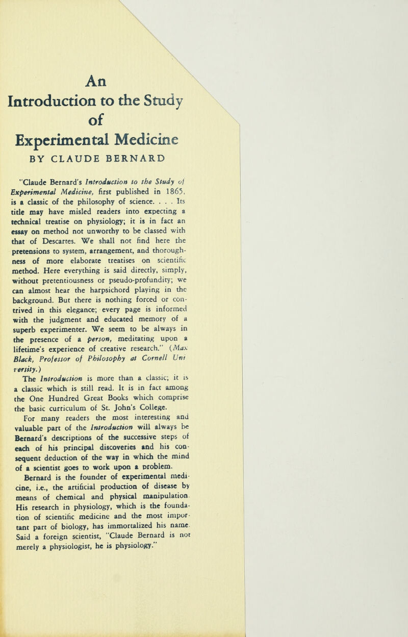 Introduction to the Study of Experimental Medicine BY CLAUDE BERNARD Claude Bernard's Introduction to the Study oj Experimental Medicine, first published in 1865, is a classic of the philosophy of science. ... Its title may have misled readers into expecting a technical treatise on physiology; it is in fact an essay on method not unworthy to be classed with that of Descartes. We shall not find here the pretensions to system, arrangement, and thorough- ness of more elaborate treatises on scientific method. Here everything is said directly, simply, without pretentiousness or pseudo-profundity; we can almost hear the harpsichord playing in the background. But there is nothing forced or con- trived in this elegance; every page is informed with the judgment and educated memory of a superb experimenter. We seem to be always in the presence of a person, meditating upon a lifetime's experience of creative research. {Max Black, Professor of Philosophy at Cornell Uni rersity.) The Introduction is more than a classic; it is a classic which is still read. It is io fact among the One Hundred Great Books which comprise the basic curriculum of St. John's College. For many readers the most interesting and valuable part of the Introduction will always be Bernard's descriptions of the successive steps of each of his principal discoveries and his con- sequent deduction of the way in which the mind of a scientist goes to work upon a problem. Bernard is the founder of experimental medi cine, i.e., the artificial production of disease by means of chemical and physical manipulation. His research in physiology, which is the founda- tion of scientific medicine and the most inipor tant part of biology, has immortalized his name Said a foreign scientist, Claude Bernard is not merely a physiologist, he is physiology.