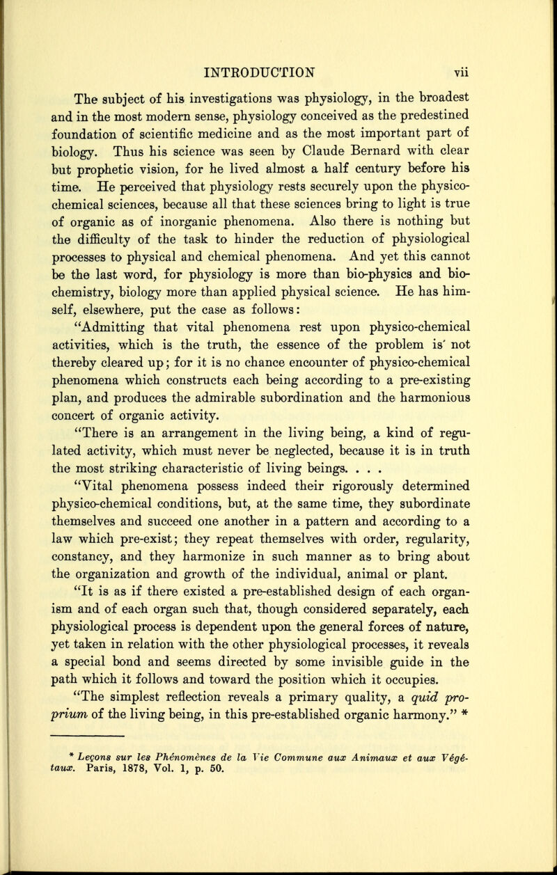 The subject of his investigations was physiology, in the broadest and in the most modern sense, physiology conceived as the predestined foundation of scientific medicine and as the most important part of biology. Thus his science was seen by Claude Bernard with clear but prophetic vision, for he lived almost a half century before his time. He perceived that physiology rests securely upon the physico- chemical sciences, because all that these sciences bring to light is true of organic as of inorganic phenomena. Also there is nothing but the difficulty of the task to hinder the reduction of physiological processes to physical and chemical phenomena. And yet this cannot be the last word, for physiology is more than bio-physics and bio- chemistry, biology more than applied physical science. He has him- self, elsewhere, put the case as follows: Admitting that vital phenomena rest upon physico-chemical activities, which is the truth, the essence of the problem is' not thereby cleared up; for it is no chance encounter of physico-chemical phenomena which constructs each being according to a pre-existing plan, and produces the admirable subordination and the harmonious concert of organic activity. There is an arrangement in the living being, a kind of regu- lated activity, which must never be neglected, because it is in truth the most striking characteristic of living beings. . . . Vital phenomena possess indeed their rigorously determined physico-chemical conditions, but, at the same time, they subordinate themselves and succeed one another in a pattern and according to a law which pre-exist; they repeat themselves with order, regularity, constancy, and they harmonize in such manner as to bring about the organization and growth of the individual, animal or plant. It is as if there existed a pre-established design of each organ- ism and of each organ such that, though considered separately, each physiological process is dependent upon the general forces of nature, yet taken in relation with the other physiological processes, it reveals a special bond and seems directed by some invisible guide in the path which it follows and toward the position which it occupies. The simplest reflection reveals a primary quality, a quid pro- prium of the living being, in this pre-established organic harmony. * * Legons sur les Phenomenes de la Vie Commune aux Animaiix et aux Vegi- taiLX. Paris, 1878, Vol. 1, p. 50.