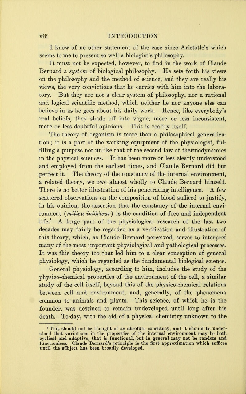 I know of no other statement of the case since Aristotle's which seems to me to present so well a biologist's philosophy. It must not be expected, however, to find in the work of Claude Bernard a system of biological philosophy. He sets forth his views on the philosophy and the method of science, and they are really his views, the very convictions that he carries with him into the labora- tory. But they are not a clear system of philosophy, nor a rational and logical scientific method, which neither he nor anyone else can believe in as he goes about his daily work. Hence, like everybody's real beliefs, they shade off into vague, more or less inconsistent, more or less doubtful opinions. This is reality itself. The theory of organism is more than a philosophical generaliza- tion ; it is a part of the working equipment of the physiologist, ful- filling a purpose not unlike that of the second law of thermodynamics in the physical sciences. It has been more or less clearly understood and employed from the earliest times, and Claude Bernard did but perfect it. The theory of the constancy of the internal environment, a related theory, we ow^e almost wholly to Claude Bernard himself. There is no better illustration of his penetrating intelligence. A few scattered observations on the composition of blood sufiiced to justify, in his opinion, the assertion that the constancy of the internal envi- ronment {milieu interieur) is the condition of free and independent life.^ A large part of the physiological research of the last two decades may fairly be regarded as a verification and illustration of this theory, which, as Claude Bernard perceived, serves to interpret many of the most important physiological and pathological processes. It was this theory too that led him to a clear conception of general physiology, which he regarded as the fundamental biological science. General physiology, according to him, includes the study of the physico-chemical properties of the environment of the cell, a similar study of the cell itself, beyond this of the physico-chemical relations between cell and environment, and, generally, of the phenomena common to animals and plants. This science, of which he is the founder, was destined to remain undeveloped until long after his death. To-day, with the aid of a physical chemistry unknown to the * This should not be thought of as absolute constancy, and it should be under- stood that variations in the properties of the internal environment may be both cyclical and adaptive, that is functional, but in general may not be random and functionless. Claude Bernard's principle is the first approximation which suffices until the siibject has been broadly developed. 1