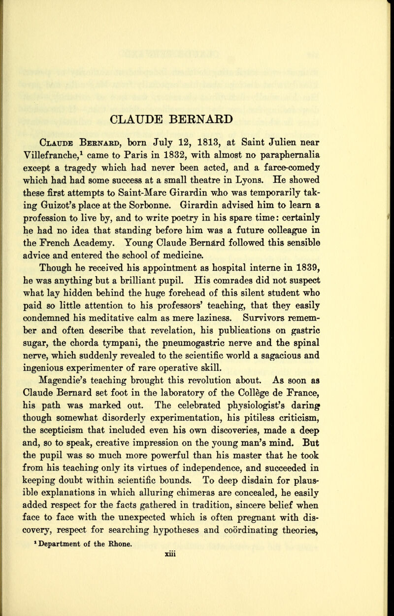 CLAUDE BERNAED Claude Bernaed, born July 12, 1813, at Saint Jnlien near Villefranche,^ came to Paris in 1832, with almost no paraphernalia except a tragedy which had never been acted, and a farce-comedy which had had some success at a small theatre in Lyons. He showed these first attempts to Saint-Marc Girardin who was temporarily tak- ing Guizot's place at the Sorbonne. Girardin advised him to learn a profession to live by, and to write poetry in his spare time: certainly he had no idea that standing before him was a future colleague in the French Academy. Young Claude Berna,rd followed this sensible advice and entered the school of medicine. Though he received his appointment as hospital interne in 1839, he was anything but a brilliant pupil. His comrades did not suspect what lay hidden behind the huge forehead of this silent student who paid so little attention to his professors' teaching, that they easily condemned his meditative calm as mere laziness. Survivors remem- ber and often describe that revelation, his publications on gastric sugar, the chorda tympani, the pneumogastric nerve and the spinal nerve, which suddenly revealed to the scientific world a sagacious and ingenious experimenter of rare operative skill. Magendie's teaching brought this revolution about. As soon as Claude Bernard set foot in the laboratory of the College de France, his path was marked out. The celebrated physiologist's daring though somewhat disorderly experimentation, his pitiless criticism, the scepticism that included even his own discoveries, made a deep and, so to speak, creative impression on the young man's mind. But the pupil was so much more powerful than his master that he took from his teaching only its virtues of independence, and succeeded in keeping doubt within scientific bounds. To deep disdain for plaus- ible explanations in which alluring chimeras are concealed, he easily added respect for the facts gathered in tradition, sincere belief when face to face with the unexpected which is often pregnant with dis- covery, respect for searching hypotheses and coordinating theories, * Department of the Rhone.