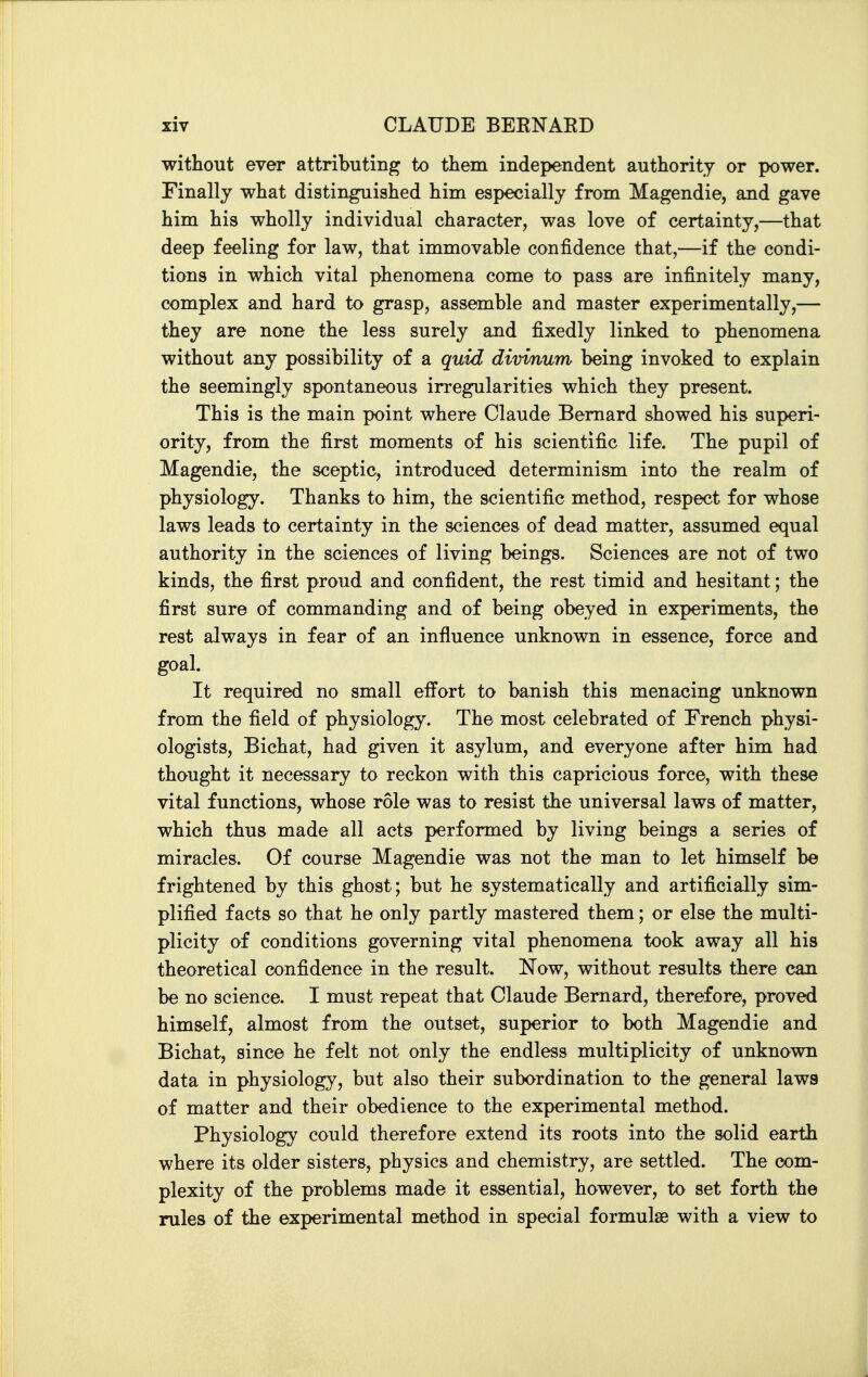 without ever attributing to them independent authority or power. Finally what distinguished him especially from Magendie, and gave him his wholly individual character, was love of certainty,—that deep feeling for law, that immovable confidence that,—if the condi- tions in which vital phenomena come to pass are infinitely many, complex and hard to grasp, assemble and master experimentally,— they are none the less surely and fixedly linked to phenomena without any possibility of a quid divinum being invoked to explain the seemingly spontaneous irregularities which they present. This is the main point where Claude Bernard showed his superi- ority, from the first moments of his scientific life. The pupil of Magendie, the sceptic, introduced determinism into the realm of physiology. Thanks to him, the scientific method, respect for whose laws leads to certainty in the sciences of dead matter, assumed equal authority in the sciences of living beings. Sciences are not of two kinds, the first proud and confident, the rest timid and hesitant; the first sure of commanding and of being obeyed in experiments, the rest always in fear of an influence unknown in essence, force and goal. It required no small effort to banish this menacing unknown from the field of physiology. The most celebrated of French physi- ologists, Bichat, had given it asylum, and everyone after him had thought it necessary to reckon with this capricious force, with these vital functions, whose role was to resist the universal laws of matter, which thus made all acts performed by living beings a series of miracles. Of course Magendie was not the man to let himself be frightened by this ghost; but he systematically and artificially sim- plified facts so that he only partly mastered them; or else the multi- plicity of conditions governing vital phenomena took away all his theoretical confidence in the result. Now, without results there can be no science. I must repeat that Claude Bernard, therefore, proved himself, almost from the outset, superior to both Magendie and Bichat, since he felt not only the endless multiplicity of unknown data in physiology, but also their subordination to the general laws of matter and their obedience to the experimental method. Physiology could therefore extend its roots into the solid earth where its older sisters, physics and chemistry, are settled. The com- plexity of the problems made it essential, however, to set forth the rules of the experimental method in special formulae with a view to